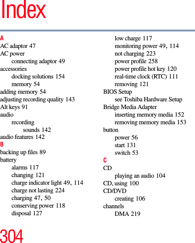 304IndexAAC adaptor 47AC powerconnecting adaptor 49accessoriesdocking solutions 154memory 54adding memory 54adjusting recording quality 143Alt keys 91audiorecordingsounds 142audio features 142Bbacking up files 89batteryalarms 117changing 121charge indicator light 49, 114charge not lasting 224charging 47, 50conserving power 118disposal 127low charge 117monitoring power 49, 114not charging 223power profile 258power profile hot key 120real-time clock (RTC) 111removing 121BIOS Setupsee Toshiba Hardware SetupBridge Media Adapterinserting memory media 152removing memory media 153buttonpower 56start 131switch 53CCDplaying an audio 104CD, using 100CD/DVDcreating 106channelsDMA 219