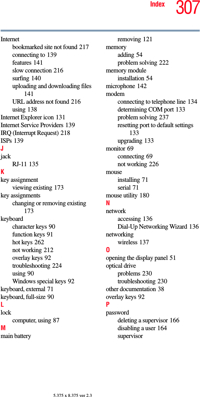 307Index5.375 x 8.375 ver 2.3Internetbookmarked site not found 217connecting to 139features 141slow connection 216surfing 140uploading and downloading files 141URL address not found 216using 138Internet Explorer icon 131Internet Service Providers 139IRQ (Interrupt Request) 218ISPs 139JjackRJ-11 135Kkey assignmentviewing existing 173key assignmentschanging or removing existing 173keyboardcharacter keys 90function keys 91hot keys 262not working 212overlay keys 92troubleshooting 224using 90Windows special keys 92keyboard, external 71keyboard, full-size 90Llockcomputer, using 87Mmain batteryremoving 121memoryadding 54problem solving 222memory moduleinstallation 54microphone 142modemconnecting to telephone line 134determining COM port 133problem solving 237resetting port to default settings 133upgrading 133monitor 69connecting 69not working 226mouseinstalling 71serial 71mouse utility 180Nnetworkaccessing 136Dial-Up Networking Wizard 136networkingwireless 137Oopening the display panel 51optical driveproblems 230troubleshooting 230other documentation 38overlay keys 92Ppassworddeleting a supervisor 166disabling a user 164supervisor