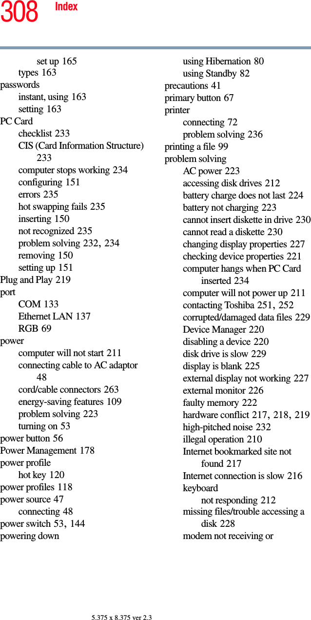 308 Index5.375 x 8.375 ver 2.3set up 165types 163passwordsinstant, using 163setting 163PC Cardchecklist 233CIS (Card Information Structure) 233computer stops working 234configuring 151errors 235hot swapping fails 235inserting 150not recognized 235problem solving 232, 234removing 150setting up 151Plug and Play 219portCOM 133Ethernet LAN 137RGB 69powercomputer will not start 211connecting cable to AC adaptor 48cord/cable connectors 263energy-saving features 109problem solving 223turning on 53power button 56Power Management 178power profilehot key 120power profiles 118power source 47connecting 48power switch 53, 144powering downusing Hibernation 80using Standby 82precautions 41primary button 67printerconnecting 72problem solving 236printing a file 99problem solvingAC power 223accessing disk drives 212battery charge does not last 224battery not charging 223cannot insert diskette in drive 230cannot read a diskette 230changing display properties 227checking device properties 221computer hangs when PC Card inserted 234computer will not power up 211contacting Toshiba 251, 252corrupted/damaged data files 229Device Manager 220disabling a device 220disk drive is slow 229display is blank 225external display not working 227external monitor 226faulty memory 222hardware conflict 217, 218, 219high-pitched noise 232illegal operation 210Internet bookmarked site not found 217Internet connection is slow 216keyboardnot responding 212missing files/trouble accessing a disk 228modem not receiving or 