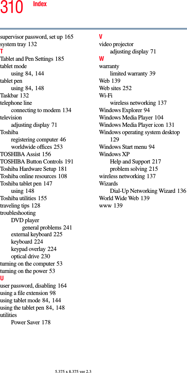 310 Index5.375 x 8.375 ver 2.3supervisor password, set up 165system tray 132TTablet and Pen Settings 185tablet modeusing 84, 144tablet penusing 84, 148Taskbar 132telephone lineconnecting to modem 134televisionadjusting display 71Toshibaregistering computer 46worldwide offices 253TOSHIBA Assist 156TOSHIBA Button Controls 191Toshiba Hardware Setup 181Toshiba online resources 108Toshiba tablet pen 147using 148Toshiba utilities 155traveling tips 128troubleshootingDVD playergeneral problems 241external keyboard 225keyboard 224keypad overlay 224optical drive 230turning on the computer 53turning on the power 53Uuser password, disabling 164using a file extension 98using tablet mode 84, 144using the tablet pen 84, 148utilitiesPower Saver 178Vvideo projectoradjusting display 71Wwarrantylimited warranty 39Web 139Web sites 252Wi-Fiwireless networking 137Windows Explorer 94Windows Media Player 104Windows Media Player icon 131Windows operating system desktop 129Windows Start menu 94Windows XPHelp and Support 217problem solving 215wireless networking 137WizardsDial-Up Networking Wizard 136World Wide Web 139www 139