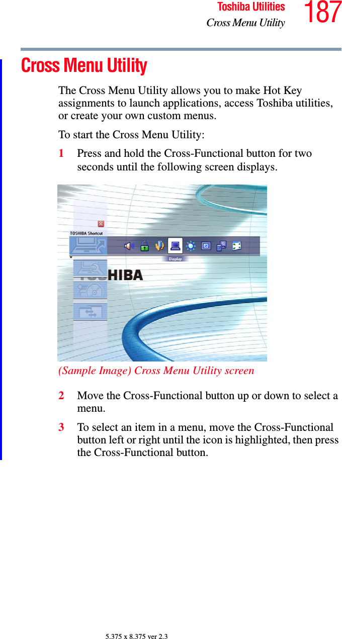 187Toshiba UtilitiesCross Menu Utility5.375 x 8.375 ver 2.3Cross Menu UtilityThe Cross Menu Utility allows you to make Hot Key assignments to launch applications, access Toshiba utilities, or create your own custom menus.To start the Cross Menu Utility:1Press and hold the Cross-Functional button for two seconds until the following screen displays.(Sample Image) Cross Menu Utility screen2Move the Cross-Functional button up or down to select a menu.3To select an item in a menu, move the Cross-Functional button left or right until the icon is highlighted, then press the Cross-Functional button.