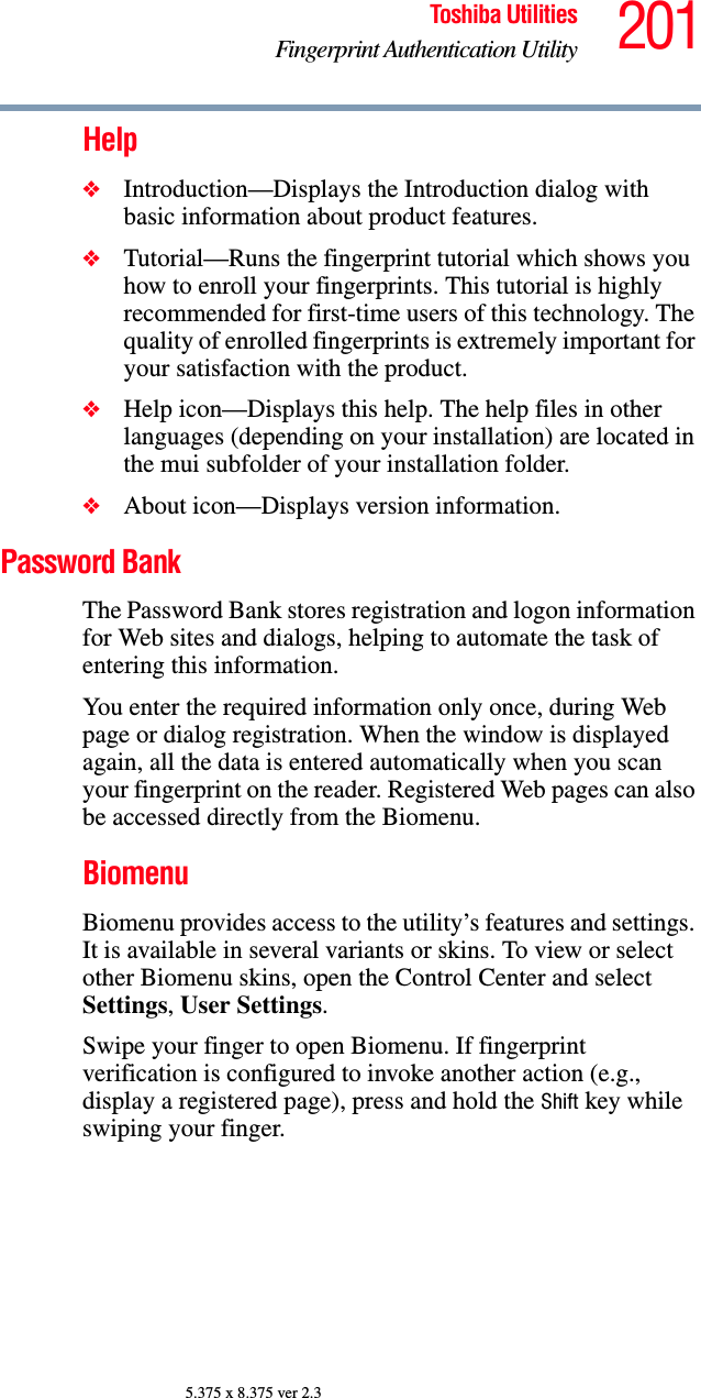 201Toshiba UtilitiesFingerprint Authentication Utility5.375 x 8.375 ver 2.3Help❖Introduction—Displays the Introduction dialog with basic information about product features.❖Tutorial—Runs the fingerprint tutorial which shows you how to enroll your fingerprints. This tutorial is highly recommended for first-time users of this technology. The quality of enrolled fingerprints is extremely important for your satisfaction with the product.❖Help icon—Displays this help. The help files in other languages (depending on your installation) are located in the mui subfolder of your installation folder.❖About icon—Displays version information.Password BankThe Password Bank stores registration and logon information for Web sites and dialogs, helping to automate the task of entering this information.You enter the required information only once, during Web page or dialog registration. When the window is displayed again, all the data is entered automatically when you scan your fingerprint on the reader. Registered Web pages can also be accessed directly from the Biomenu.BiomenuBiomenu provides access to the utility’s features and settings. It is available in several variants or skins. To view or select other Biomenu skins, open the Control Center and select Settings, User Settings.Swipe your finger to open Biomenu. If fingerprint verification is configured to invoke another action (e.g., display a registered page), press and hold the Shift key while swiping your finger.