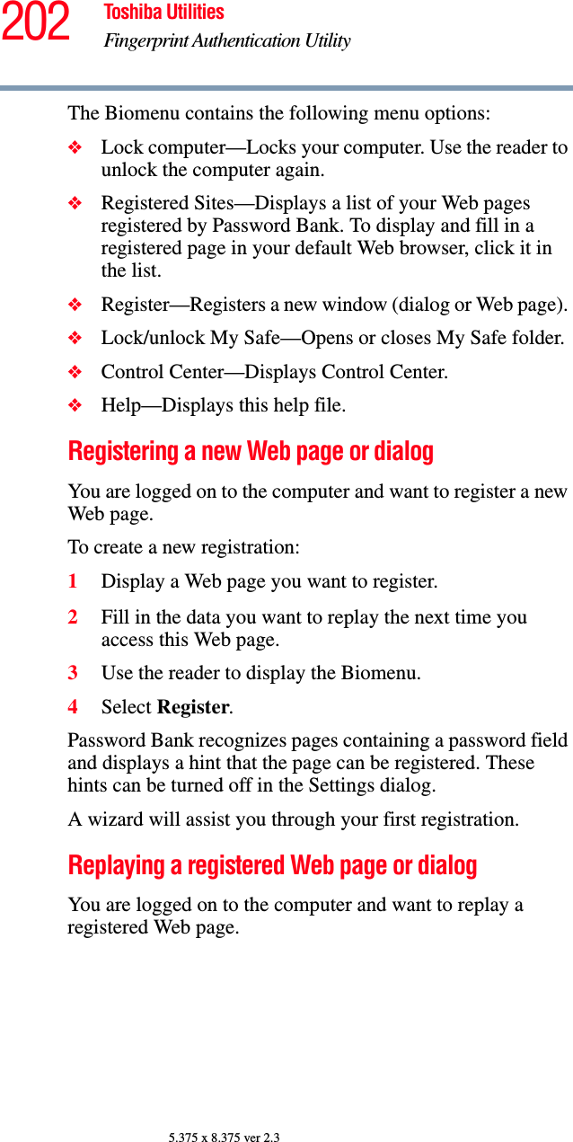 202 Toshiba UtilitiesFingerprint Authentication Utility5.375 x 8.375 ver 2.3The Biomenu contains the following menu options:❖Lock computer—Locks your computer. Use the reader to unlock the computer again.❖Registered Sites—Displays a list of your Web pages registered by Password Bank. To display and fill in a registered page in your default Web browser, click it in the list. ❖Register—Registers a new window (dialog or Web page). ❖Lock/unlock My Safe—Opens or closes My Safe folder.❖Control Center—Displays Control Center.❖Help—Displays this help file.Registering a new Web page or dialogYou are logged on to the computer and want to register a new Web page.To create a new registration:1Display a Web page you want to register.2Fill in the data you want to replay the next time you access this Web page.3Use the reader to display the Biomenu.4Select Register.Password Bank recognizes pages containing a password field and displays a hint that the page can be registered. These hints can be turned off in the Settings dialog.A wizard will assist you through your first registration.Replaying a registered Web page or dialogYou are logged on to the computer and want to replay a registered Web page.