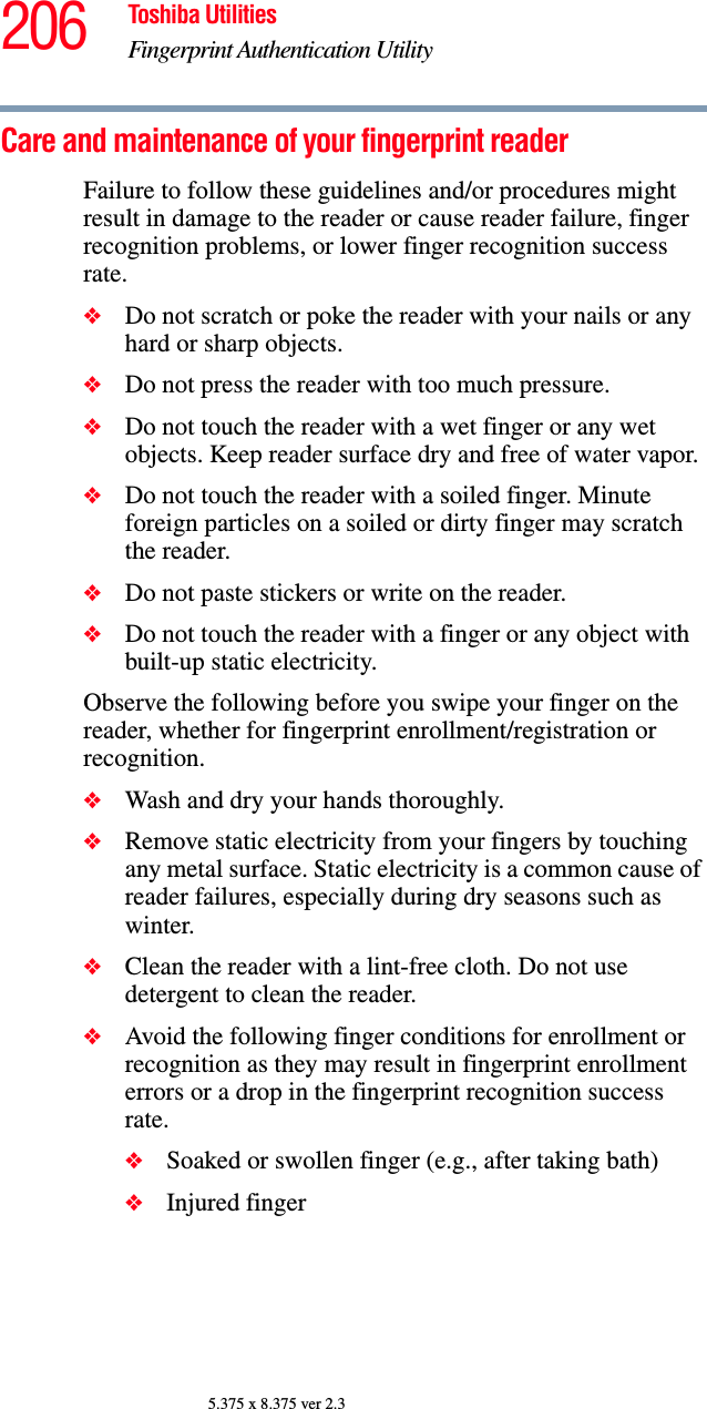 206 Toshiba UtilitiesFingerprint Authentication Utility5.375 x 8.375 ver 2.3Care and maintenance of your fingerprint readerFailure to follow these guidelines and/or procedures might result in damage to the reader or cause reader failure, finger recognition problems, or lower finger recognition success rate.❖Do not scratch or poke the reader with your nails or any hard or sharp objects.❖Do not press the reader with too much pressure.❖Do not touch the reader with a wet finger or any wet objects. Keep reader surface dry and free of water vapor.❖Do not touch the reader with a soiled finger. Minute foreign particles on a soiled or dirty finger may scratch the reader.❖Do not paste stickers or write on the reader.❖Do not touch the reader with a finger or any object with built-up static electricity.Observe the following before you swipe your finger on the reader, whether for fingerprint enrollment/registration or recognition.❖Wash and dry your hands thoroughly.❖Remove static electricity from your fingers by touching any metal surface. Static electricity is a common cause of reader failures, especially during dry seasons such as winter.❖Clean the reader with a lint-free cloth. Do not use detergent to clean the reader.❖Avoid the following finger conditions for enrollment or recognition as they may result in fingerprint enrollment errors or a drop in the fingerprint recognition success rate.❖Soaked or swollen finger (e.g., after taking bath)❖Injured finger