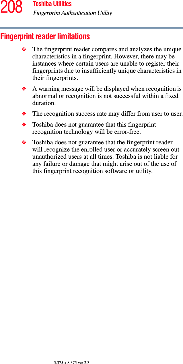 208 Toshiba UtilitiesFingerprint Authentication Utility5.375 x 8.375 ver 2.3Fingerprint reader limitations❖The fingerprint reader compares and analyzes the unique characteristics in a fingerprint. However, there may be instances where certain users are unable to register their fingerprints due to insufficiently unique characteristics in their fingerprints.❖A warning message will be displayed when recognition is abnormal or recognition is not successful within a fixed duration.❖The recognition success rate may differ from user to user.❖Toshiba does not guarantee that this fingerprint recognition technology will be error-free.❖Toshiba does not guarantee that the fingerprint reader will recognize the enrolled user or accurately screen out unauthorized users at all times. Toshiba is not liable for any failure or damage that might arise out of the use of this fingerprint recognition software or utility.