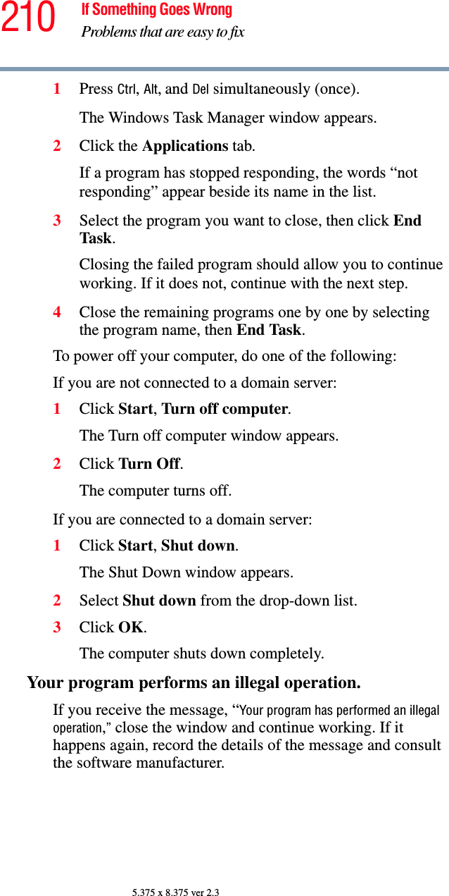 210 If Something Goes WrongProblems that are easy to fix5.375 x 8.375 ver 2.31Press Ctrl, Alt, and Del simultaneously (once).The Windows Task Manager window appears.2Click the Applications tab.If a program has stopped responding, the words “not responding” appear beside its name in the list.3Select the program you want to close, then click End Task.Closing the failed program should allow you to continue working. If it does not, continue with the next step.4Close the remaining programs one by one by selecting the program name, then End Task.To power off your computer, do one of the following:If you are not connected to a domain server:1Click Start, Turn off computer.The Turn off computer window appears. 2Click Turn Off.The computer turns off.If you are connected to a domain server:1Click Start, Shut down.The Shut Down window appears.2Select Shut down from the drop-down list.3Click OK.The computer shuts down completely.Your program performs an illegal operation. If you receive the message, “Your program has performed an illegal operation,” close the window and continue working. If it happens again, record the details of the message and consult the software manufacturer. 