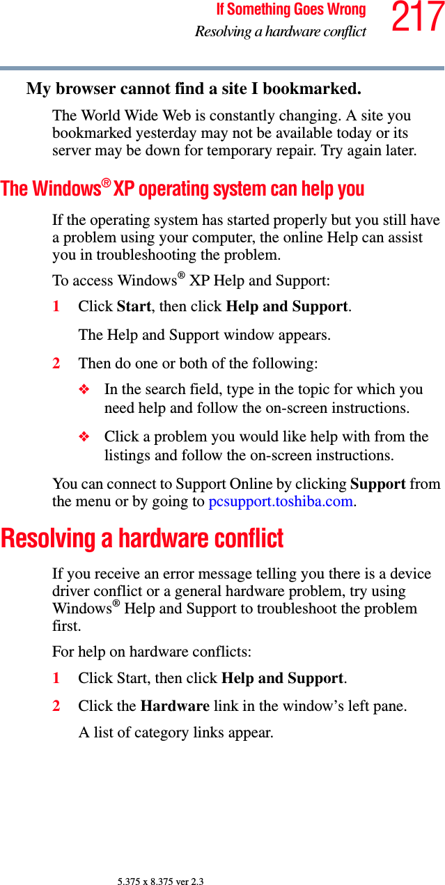 217If Something Goes WrongResolving a hardware conflict5.375 x 8.375 ver 2.3My browser cannot find a site I bookmarked.The World Wide Web is constantly changing. A site you bookmarked yesterday may not be available today or its server may be down for temporary repair. Try again later.The Windows® XP operating system can help youIf the operating system has started properly but you still have a problem using your computer, the online Help can assist you in troubleshooting the problem.To access Windows® XP Help and Support:1Click Start, then click Help and Support.The Help and Support window appears.2Then do one or both of the following:❖In the search field, type in the topic for which you need help and follow the on-screen instructions.❖Click a problem you would like help with from the listings and follow the on-screen instructions.You can connect to Support Online by clicking Support from the menu or by going to pcsupport.toshiba.com.Resolving a hardware conflictIf you receive an error message telling you there is a device driver conflict or a general hardware problem, try using Windows® Help and Support to troubleshoot the problem first.For help on hardware conflicts:1Click Start, then click Help and Support.2Click the Hardware link in the window’s left pane.A list of category links appear.