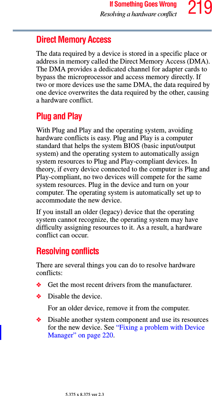 219If Something Goes WrongResolving a hardware conflict5.375 x 8.375 ver 2.3Direct Memory Access The data required by a device is stored in a specific place or address in memory called the Direct Memory Access (DMA). The DMA provides a dedicated channel for adapter cards to bypass the microprocessor and access memory directly. If two or more devices use the same DMA, the data required by one device overwrites the data required by the other, causing a hardware conflict.Plug and PlayWith Plug and Play and the operating system, avoiding hardware conflicts is easy. Plug and Play is a computer standard that helps the system BIOS (basic input/output system) and the operating system to automatically assign system resources to Plug and Play-compliant devices. In theory, if every device connected to the computer is Plug and Play-compliant, no two devices will compete for the same system resources. Plug in the device and turn on your computer. The operating system is automatically set up to accommodate the new device.If you install an older (legacy) device that the operating system cannot recognize, the operating system may have difficulty assigning resources to it. As a result, a hardware conflict can occur.Resolving conflictsThere are several things you can do to resolve hardware conflicts:❖Get the most recent drivers from the manufacturer.❖Disable the device.For an older device, remove it from the computer.❖Disable another system component and use its resources for the new device. See “Fixing a problem with Device Manager” on page 220.