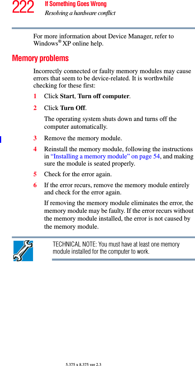 222 If Something Goes WrongResolving a hardware conflict5.375 x 8.375 ver 2.3For more information about Device Manager, refer to Windows® XP online help.Memory problems Incorrectly connected or faulty memory modules may cause errors that seem to be device-related. It is worthwhile checking for these first:1Click Start, Turn off computer.2Click Turn Off.The operating system shuts down and turns off the computer automatically.3Remove the memory module.4Reinstall the memory module, following the instructions in “Installing a memory module” on page 54, and making sure the module is seated properly.5Check for the error again.6If the error recurs, remove the memory module entirely and check for the error again.If removing the memory module eliminates the error, the memory module may be faulty. If the error recurs without the memory module installed, the error is not caused by the memory module.TECHNICAL NOTE: You must have at least one memory module installed for the computer to work.