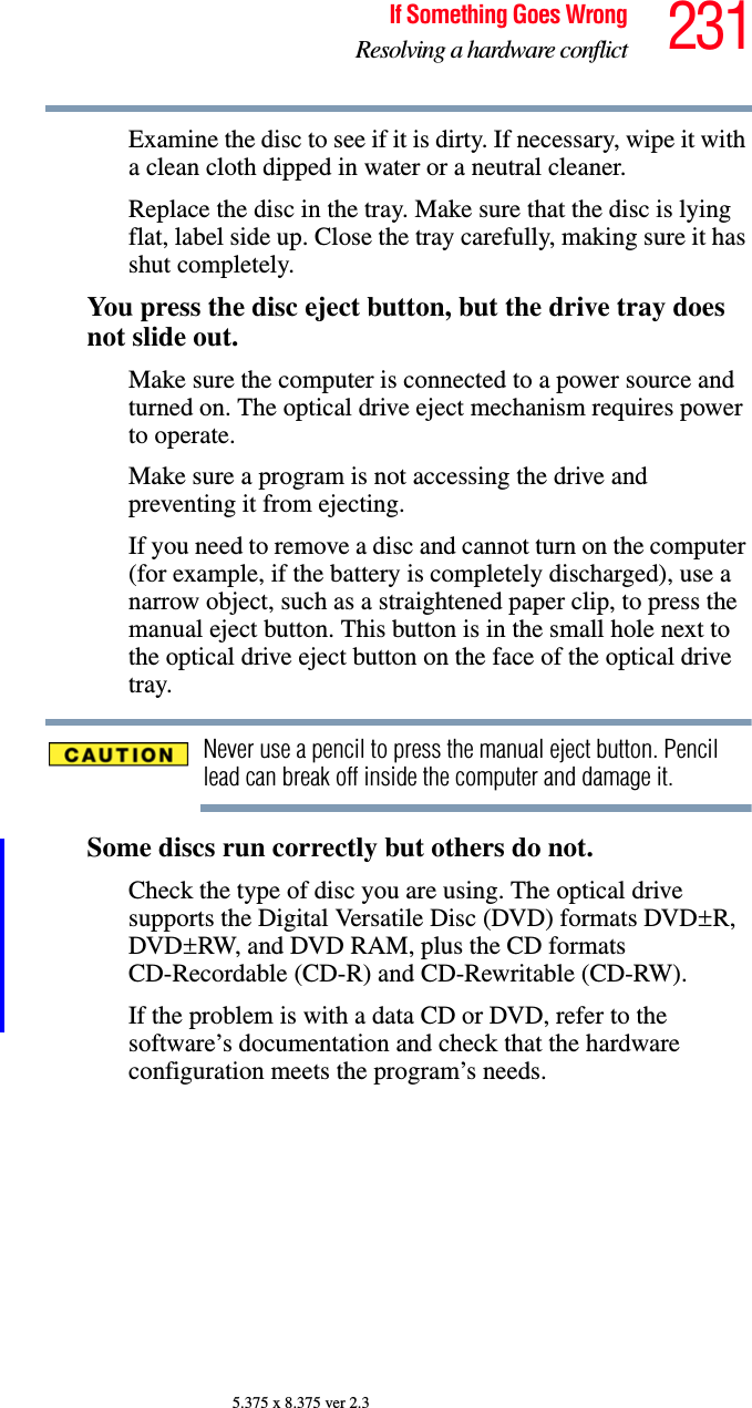 231If Something Goes WrongResolving a hardware conflict5.375 x 8.375 ver 2.3Examine the disc to see if it is dirty. If necessary, wipe it with a clean cloth dipped in water or a neutral cleaner.Replace the disc in the tray. Make sure that the disc is lying flat, label side up. Close the tray carefully, making sure it has shut completely.You press the disc eject button, but the drive tray does not slide out.Make sure the computer is connected to a power source and turned on. The optical drive eject mechanism requires power to operate.Make sure a program is not accessing the drive and preventing it from ejecting.If you need to remove a disc and cannot turn on the computer (for example, if the battery is completely discharged), use a narrow object, such as a straightened paper clip, to press the manual eject button. This button is in the small hole next to the optical drive eject button on the face of the optical drive tray.Never use a pencil to press the manual eject button. Pencil lead can break off inside the computer and damage it.Some discs run correctly but others do not.Check the type of disc you are using. The optical drive supports the Digital Versatile Disc (DVD) formats DVD±R, DVD±RW, and DVD RAM, plus the CD formats CD-Recordable (CD-R) and CD-Rewritable (CD-RW).If the problem is with a data CD or DVD, refer to the software’s documentation and check that the hardware configuration meets the program’s needs.