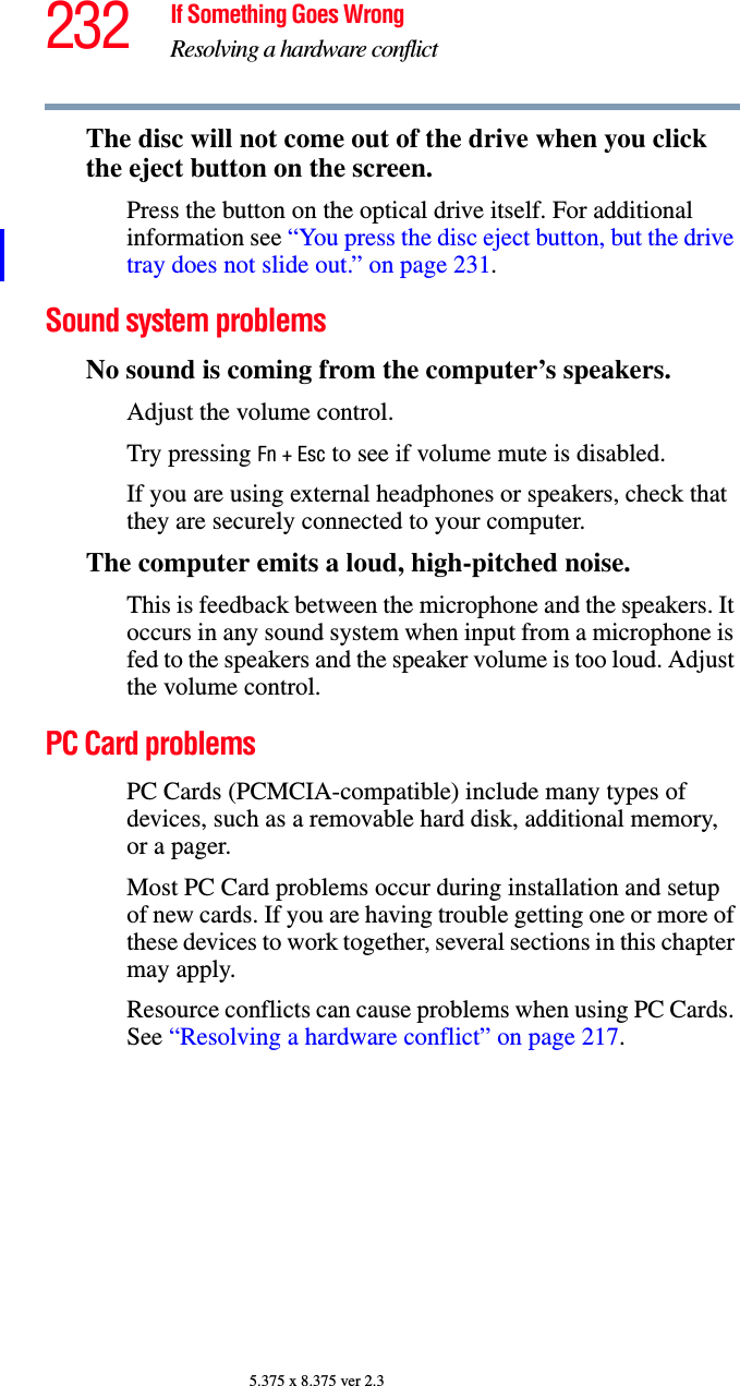 232 If Something Goes WrongResolving a hardware conflict5.375 x 8.375 ver 2.3The disc will not come out of the drive when you click the eject button on the screen.Press the button on the optical drive itself. For additional information see “You press the disc eject button, but the drive tray does not slide out.” on page 231.Sound system problems No sound is coming from the computer’s speakers.Adjust the volume control.Try pressing Fn + Esc to see if volume mute is disabled.If you are using external headphones or speakers, check that they are securely connected to your computer.The computer emits a loud, high-pitched noise.This is feedback between the microphone and the speakers. It occurs in any sound system when input from a microphone is fed to the speakers and the speaker volume is too loud. Adjust the volume control.PC Card problems PC Cards (PCMCIA-compatible) include many types of devices, such as a removable hard disk, additional memory, or a pager. Most PC Card problems occur during installation and setup of new cards. If you are having trouble getting one or more of these devices to work together, several sections in this chapter may apply.Resource conflicts can cause problems when using PC Cards. See “Resolving a hardware conflict” on page 217.