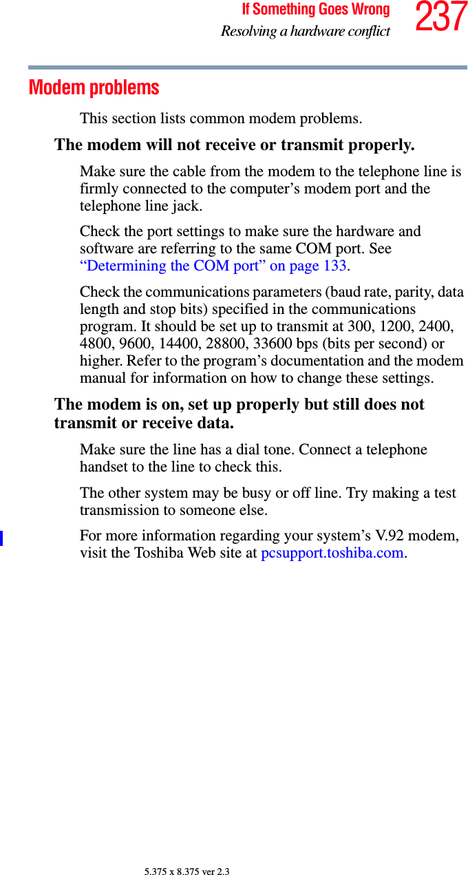 237If Something Goes WrongResolving a hardware conflict5.375 x 8.375 ver 2.3Modem problems This section lists common modem problems.The modem will not receive or transmit properly.Make sure the cable from the modem to the telephone line is firmly connected to the computer’s modem port and the telephone line jack.Check the port settings to make sure the hardware and software are referring to the same COM port. See “Determining the COM port” on page 133.Check the communications parameters (baud rate, parity, data length and stop bits) specified in the communications program. It should be set up to transmit at 300, 1200, 2400, 4800, 9600, 14400, 28800, 33600 bps (bits per second) or higher. Refer to the program’s documentation and the modem manual for information on how to change these settings.The modem is on, set up properly but still does not transmit or receive data.Make sure the line has a dial tone. Connect a telephone handset to the line to check this.The other system may be busy or off line. Try making a test transmission to someone else.For more information regarding your system’s V.92 modem, visit the Toshiba Web site at pcsupport.toshiba.com.