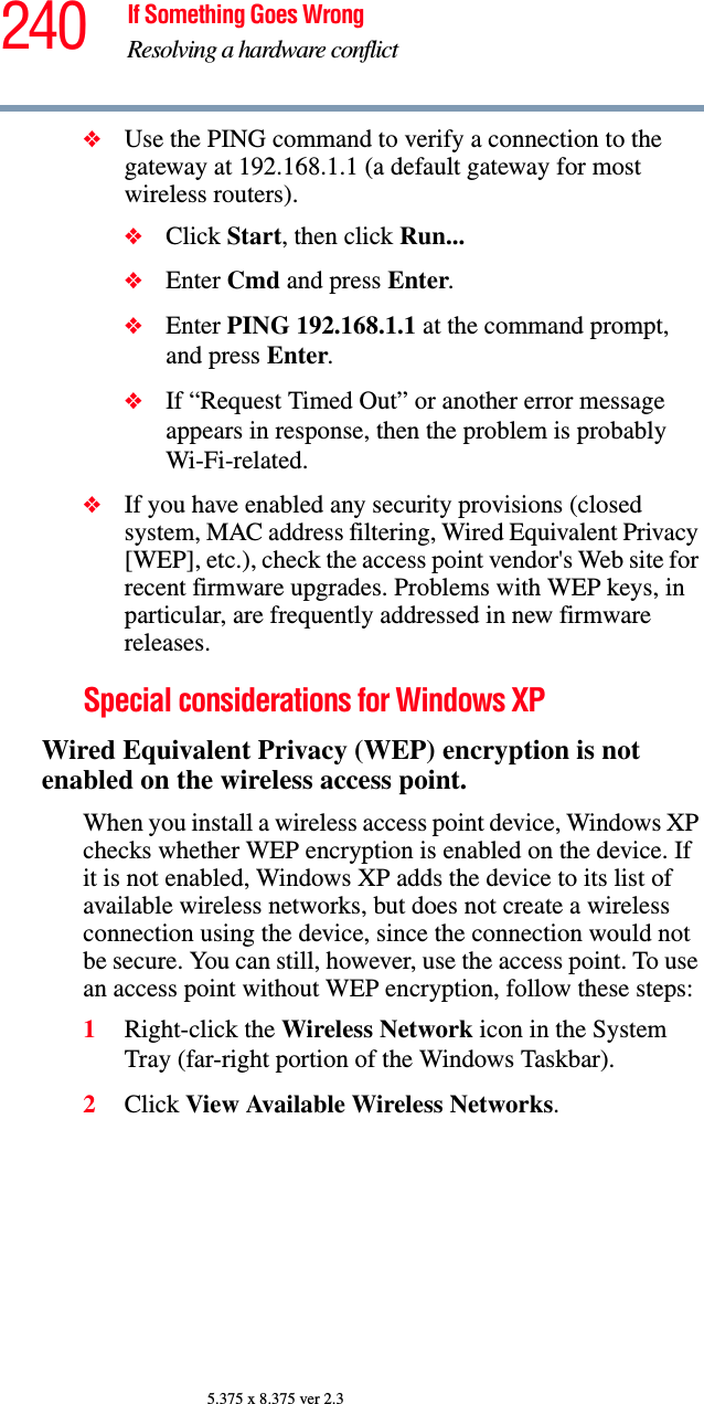 240 If Something Goes WrongResolving a hardware conflict5.375 x 8.375 ver 2.3❖Use the PING command to verify a connection to the gateway at 192.168.1.1 (a default gateway for most wireless routers).❖Click Start, then click Run...❖Enter Cmd and press Enter.❖Enter PING 192.168.1.1 at the command prompt, and press Enter.❖If “Request Timed Out” or another error message appears in response, then the problem is probably Wi-Fi-related.❖If you have enabled any security provisions (closed system, MAC address filtering, Wired Equivalent Privacy [WEP], etc.), check the access point vendor&apos;s Web site for recent firmware upgrades. Problems with WEP keys, in particular, are frequently addressed in new firmware releases.Special considerations for Windows XPWired Equivalent Privacy (WEP) encryption is not enabled on the wireless access point.When you install a wireless access point device, Windows XP checks whether WEP encryption is enabled on the device. If it is not enabled, Windows XP adds the device to its list of available wireless networks, but does not create a wireless connection using the device, since the connection would not be secure. You can still, however, use the access point. To use an access point without WEP encryption, follow these steps:1Right-click the Wireless Network icon in the System Tray (far-right portion of the Windows Taskbar).2Click View Available Wireless Networks.