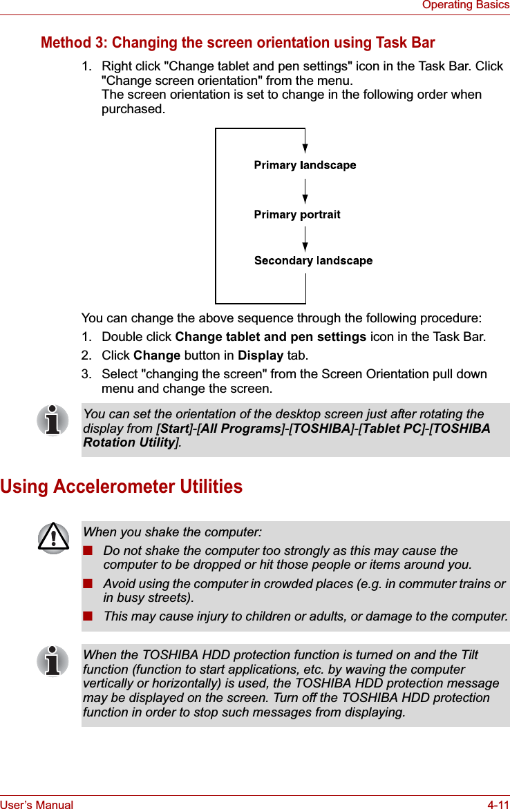 User’s Manual 4-11Operating BasicsMethod 3: Changing the screen orientation using Task Bar1. Right click &quot;Change tablet and pen settings&quot; icon in the Task Bar. Click &quot;Change screen orientation&quot; from the menu.The screen orientation is set to change in the following order when purchased.You can change the above sequence through the following procedure:1. Double click Change tablet and pen settings icon in the Task Bar.2. Click Change button in Display tab.3. Select &quot;changing the screen&quot; from the Screen Orientation pull down menu and change the screen.Using Accelerometer UtilitiesYou can set the orientation of the desktop screen just after rotating the display from [Start]-[All Programs]-[TOSHIBA]-[Tablet PC]-[TOSHIBA Rotation Utility].When you shake the computer:■Do not shake the computer too strongly as this may cause the computer to be dropped or hit those people or items around you.■Avoid using the computer in crowded places (e.g. in commuter trains or in busy streets).■This may cause injury to children or adults, or damage to the computer.When the TOSHIBA HDD protection function is turned on and the Tilt function (function to start applications, etc. by waving the computer vertically or horizontally) is used, the TOSHIBA HDD protection message may be displayed on the screen. Turn off the TOSHIBA HDD protection function in order to stop such messages from displaying.