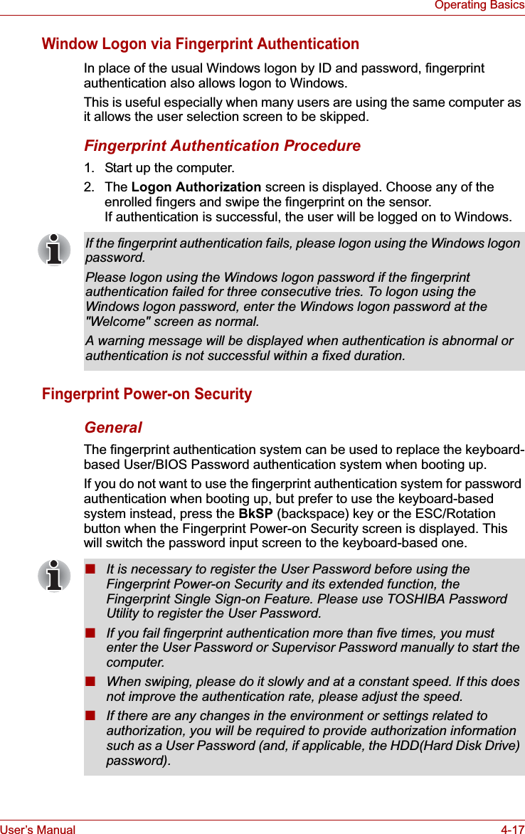 User’s Manual 4-17Operating BasicsWindow Logon via Fingerprint AuthenticationIn place of the usual Windows logon by ID and password, fingerprint authentication also allows logon to Windows. This is useful especially when many users are using the same computer as it allows the user selection screen to be skipped.Fingerprint Authentication Procedure1. Start up the computer.2. The Logon Authorization screen is displayed. Choose any of the enrolled fingers and swipe the fingerprint on the sensor. If authentication is successful, the user will be logged on to Windows.Fingerprint Power-on Security GeneralThe fingerprint authentication system can be used to replace the keyboard-based User/BIOS Password authentication system when booting up.If you do not want to use the fingerprint authentication system for password authentication when booting up, but prefer to use the keyboard-based system instead, press the BkSP (backspace) key or the ESC/Rotation button when the Fingerprint Power-on Security screen is displayed. This will switch the password input screen to the keyboard-based one.If the fingerprint authentication fails, please logon using the Windows logon password. Please logon using the Windows logon password if the fingerprint authentication failed for three consecutive tries. To logon using the Windows logon password, enter the Windows logon password at the &quot;Welcome&quot; screen as normal.A warning message will be displayed when authentication is abnormal or authentication is not successful within a fixed duration.■It is necessary to register the User Password before using the Fingerprint Power-on Security and its extended function, the Fingerprint Single Sign-on Feature. Please use TOSHIBA Password Utility to register the User Password.■If you fail fingerprint authentication more than five times, you must enter the User Password or Supervisor Password manually to start the computer.■When swiping, please do it slowly and at a constant speed. If this does not improve the authentication rate, please adjust the speed.■If there are any changes in the environment or settings related to authorization, you will be required to provide authorization information such as a User Password (and, if applicable, the HDD(Hard Disk Drive) password).