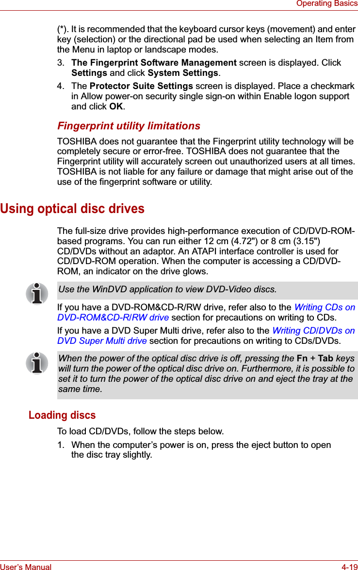 User’s Manual 4-19Operating Basics(*). It is recommended that the keyboard cursor keys (movement) and enter key (selection) or the directional pad be used when selecting an Item from the Menu in laptop or landscape modes.3. The Fingerprint Software Management screen is displayed. Click Settings and click System Settings.4. The Protector Suite Settings screen is displayed. Place a checkmark in Allow power-on security single sign-on within Enable logon support and click OK.Fingerprint utility limitationsTOSHIBA does not guarantee that the Fingerprint utility technology will be completely secure or error-free. TOSHIBA does not guarantee that the Fingerprint utility will accurately screen out unauthorized users at all times. TOSHIBA is not liable for any failure or damage that might arise out of the use of the fingerprint software or utility.Using optical disc drivesThe full-size drive provides high-performance execution of CD/DVD-ROM-based programs. You can run either 12 cm (4.72&quot;) or 8 cm (3.15&quot;) CD/DVDs without an adaptor. An ATAPI interface controller is used for CD/DVD-ROM operation. When the computer is accessing a CD/DVD-ROM, an indicator on the drive glows.If you have a DVD-ROM&amp;CD-R/RW drive, refer also to the Writing CDs on DVD-ROM&amp;CD-R/RW drive section for precautions on writing to CDs.If you have a DVD Super Multi drive, refer also to the Writing CD/DVDs on DVD Super Multi drive section for precautions on writing to CDs/DVDs.Loading discsTo load CD/DVDs, follow the steps below.1. When the computer’s power is on, press the eject button to openthe disc tray slightly.Use the WinDVD application to view DVD-Video discs.When the power of the optical disc drive is off, pressing the Fn +Tab keys will turn the power of the optical disc drive on. Furthermore, it is possible to set it to turn the power of the optical disc drive on and eject the tray at the same time.