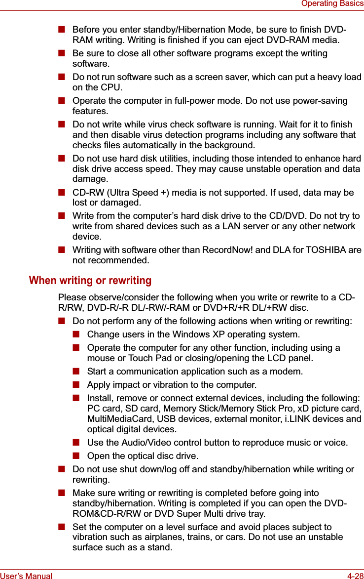 User’s Manual 4-28Operating Basics■Before you enter standby/Hibernation Mode, be sure to finish DVD-RAM writing. Writing is finished if you can eject DVD-RAM media.■Be sure to close all other software programs except the writing software.■Do not run software such as a screen saver, which can put a heavy load on the CPU.■Operate the computer in full-power mode. Do not use power-saving features.■Do not write while virus check software is running. Wait for it to finish and then disable virus detection programs including any software that checks files automatically in the background.■Do not use hard disk utilities, including those intended to enhance hard disk drive access speed. They may cause unstable operation and data damage.■CD-RW (Ultra Speed +) media is not supported. If used, data may be lost or damaged.■Write from the computer’s hard disk drive to the CD/DVD. Do not try to write from shared devices such as a LAN server or any other network device.■Writing with software other than RecordNow! and DLA for TOSHIBA are not recommended.When writing or rewritingPlease observe/consider the following when you write or rewrite to a CD-R/RW, DVD-R/-R DL/-RW/-RAM or DVD+R/+R DL/+RW disc.■Do not perform any of the following actions when writing or rewriting:■Change users in the Windows XP operating system.■Operate the computer for any other function, including using a mouse or Touch Pad or closing/opening the LCD panel.■Start a communication application such as a modem.■Apply impact or vibration to the computer.■Install, remove or connect external devices, including the following:PC card, SD card, Memory Stick/Memory Stick Pro, xD picture card, MultiMediaCard, USB devices, external monitor, i.LINK devices and optical digital devices.■Use the Audio/Video control button to reproduce music or voice.■Open the optical disc drive.■Do not use shut down/log off and standby/hibernation while writing or rewriting.■Make sure writing or rewriting is completed before going into standby/hibernation. Writing is completed if you can open the DVD-ROM&amp;CD-R/RW or DVD Super Multi drive tray.■Set the computer on a level surface and avoid places subject to vibration such as airplanes, trains, or cars. Do not use an unstable surface such as a stand.