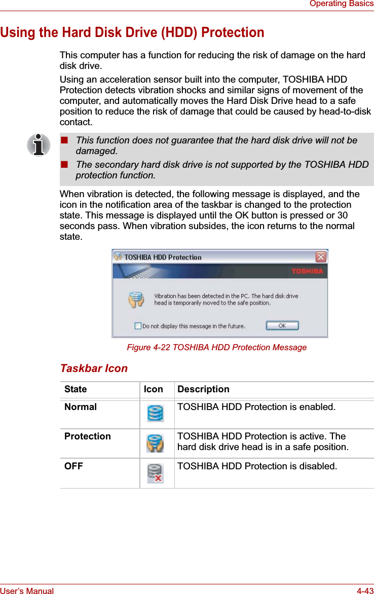 User’s Manual 4-43Operating BasicsUsing the Hard Disk Drive (HDD) ProtectionThis computer has a function for reducing the risk of damage on the hard disk drive.Using an acceleration sensor built into the computer, TOSHIBA HDD Protection detects vibration shocks and similar signs of movement of the computer, and automatically moves the Hard Disk Drive head to a safe position to reduce the risk of damage that could be caused by head-to-disk contact. When vibration is detected, the following message is displayed, and the icon in the notification area of the taskbar is changed to the protection state. This message is displayed until the OK button is pressed or 30 seconds pass. When vibration subsides, the icon returns to the normal state.Figure 4-22 TOSHIBA HDD Protection MessageTaskbar Icon■This function does not guarantee that the hard disk drive will not be damaged.■The secondary hard disk drive is not supported by the TOSHIBA HDD protection function.State Icon DescriptionNormal TOSHIBA HDD Protection is enabled.Protection TOSHIBA HDD Protection is active. The hard disk drive head is in a safe position.OFF TOSHIBA HDD Protection is disabled.