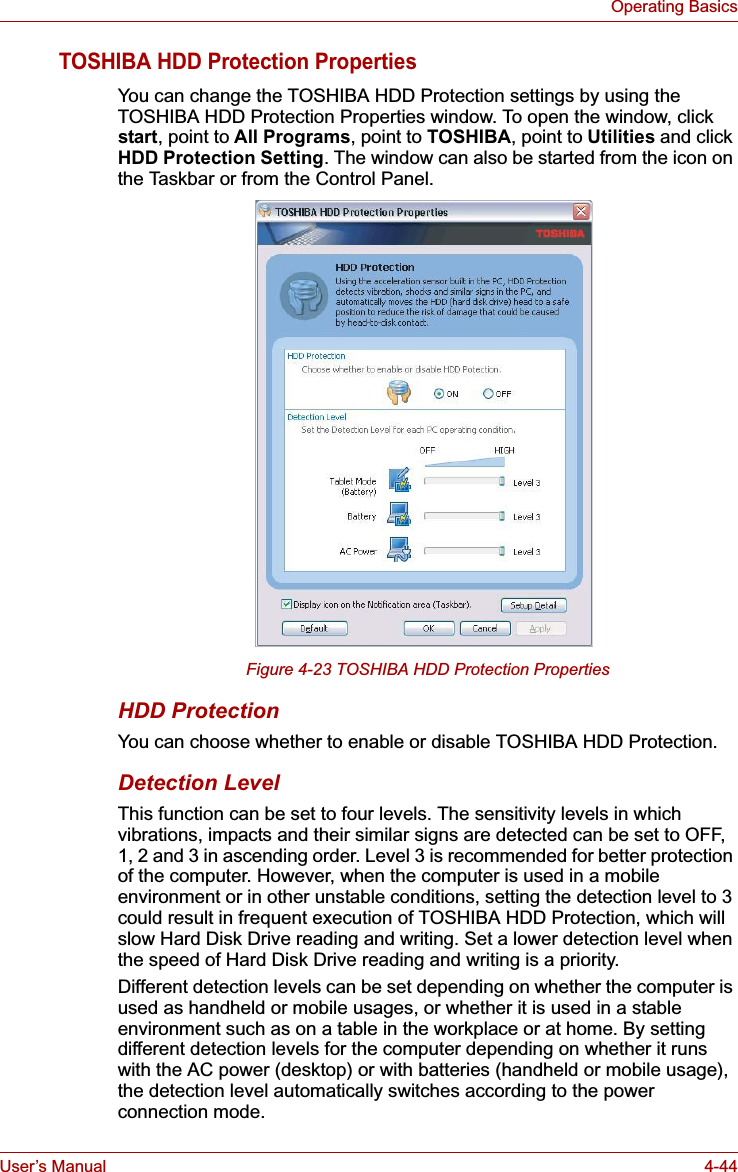 User’s Manual 4-44Operating BasicsTOSHIBA HDD Protection PropertiesYou can change the TOSHIBA HDD Protection settings by using the TOSHIBA HDD Protection Properties window. To open the window, click start, point to All Programs, point to TOSHIBA, point to Utilities and click HDD Protection Setting. The window can also be started from the icon on the Taskbar or from the Control Panel.Figure 4-23 TOSHIBA HDD Protection PropertiesHDD ProtectionYou can choose whether to enable or disable TOSHIBA HDD Protection.Detection LevelThis function can be set to four levels. The sensitivity levels in which vibrations, impacts and their similar signs are detected can be set to OFF, 1, 2 and 3 in ascending order. Level 3 is recommended for better protection of the computer. However, when the computer is used in a mobile environment or in other unstable conditions, setting the detection level to 3 could result in frequent execution of TOSHIBA HDD Protection, which will slow Hard Disk Drive reading and writing. Set a lower detection level when the speed of Hard Disk Drive reading and writing is a priority.Different detection levels can be set depending on whether the computer is used as handheld or mobile usages, or whether it is used in a stable environment such as on a table in the workplace or at home. By setting different detection levels for the computer depending on whether it runs with the AC power (desktop) or with batteries (handheld or mobile usage), the detection level automatically switches according to the power connection mode.