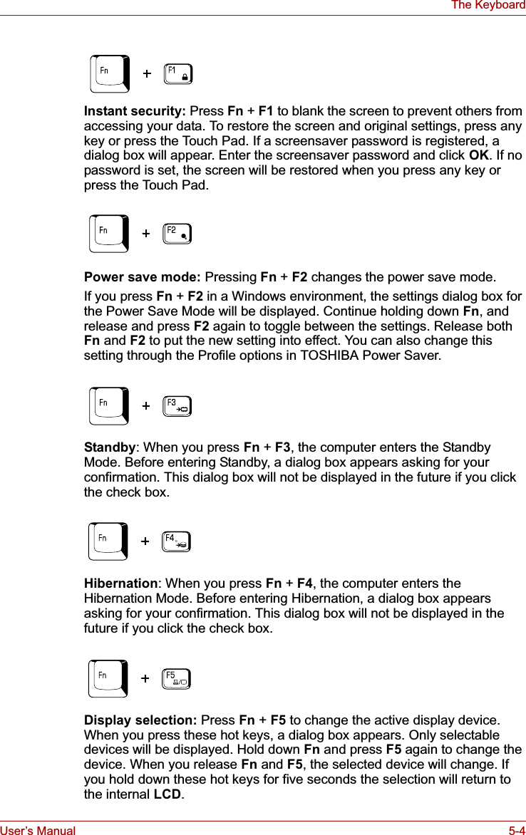 User’s Manual 5-4The KeyboardInstant security: Press Fn +F1 to blank the screen to prevent others from accessing your data. To restore the screen and original settings, press any key or press the Touch Pad. If a screensaver password is registered, a dialog box will appear. Enter the screensaver password and click OK. If no password is set, the screen will be restored when you press any key or press the Touch Pad.Power save mode: Pressing Fn +F2 changes the power save mode.If you press Fn + F2 in a Windows environment, the settings dialog box for the Power Save Mode will be displayed. Continue holding down Fn, and release and press F2 again to toggle between the settings. Release both Fn and F2 to put the new setting into effect. You can also change this setting through the Profile options in TOSHIBA Power Saver.Standby: When you press Fn + F3, the computer enters the Standby Mode. Before entering Standby, a dialog box appears asking for your confirmation. This dialog box will not be displayed in the future if you click the check box.Hibernation: When you press Fn + F4, the computer enters the Hibernation Mode. Before entering Hibernation, a dialog box appears asking for your confirmation. This dialog box will not be displayed in the future if you click the check box.Display selection: Press Fn +F5 to change the active display device. When you press these hot keys, a dialog box appears. Only selectable devices will be displayed. Hold down Fn and press F5 again to change the device. When you release Fn and F5, the selected device will change. If you hold down these hot keys for five seconds the selection will return to the internal LCD.