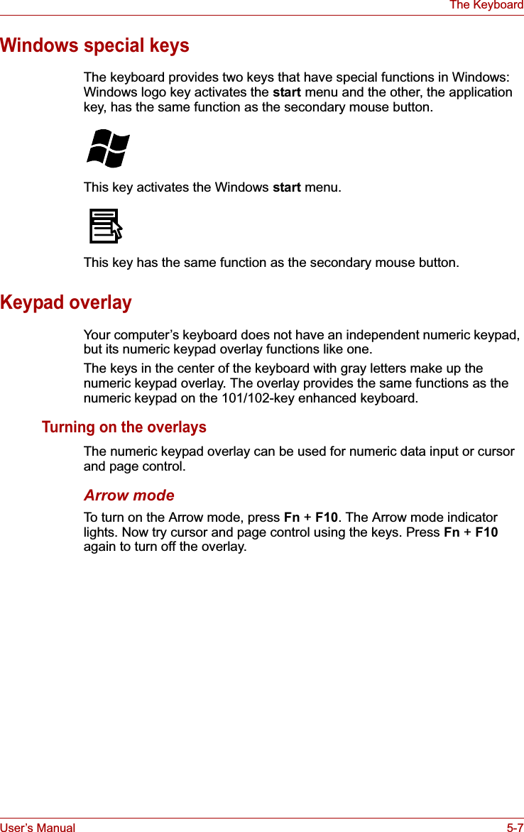 User’s Manual 5-7The KeyboardWindows special keysThe keyboard provides two keys that have special functions in Windows: Windows logo key activates the start menu and the other, the application key, has the same function as the secondary mouse button.This key activates the Windows start menu.This key has the same function as the secondary mouse button. Keypad overlayYour computer’s keyboard does not have an independent numeric keypad, but its numeric keypad overlay functions like one.The keys in the center of the keyboard with gray letters make up the numeric keypad overlay. The overlay provides the same functions as the numeric keypad on the 101/102-key enhanced keyboard.Turning on the overlaysThe numeric keypad overlay can be used for numeric data input or cursor and page control.Arrow modeTo turn on the Arrow mode, press Fn +F10. The Arrow mode indicator lights. Now try cursor and page control using the keys. Press Fn +F10again to turn off the overlay.