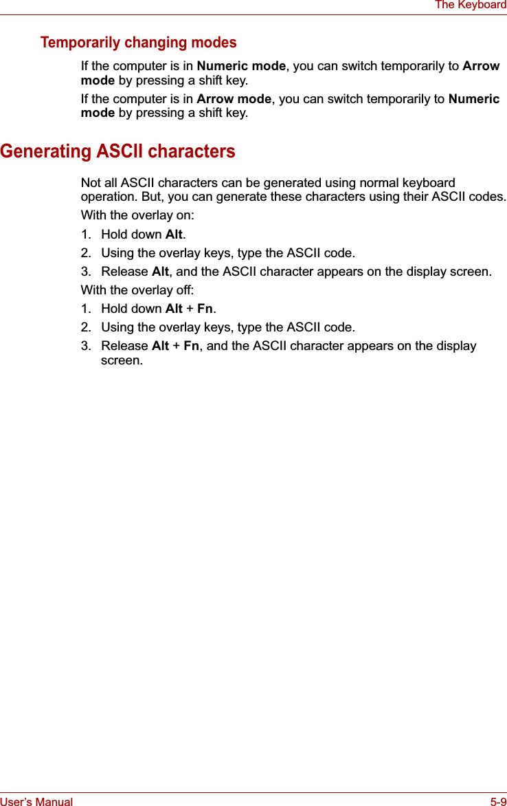 User’s Manual 5-9The KeyboardTemporarily changing modesIf the computer is in Numeric mode, you can switch temporarily to Arrow mode by pressing a shift key. If the computer is in Arrow mode, you can switch temporarily to Numericmode by pressing a shift key. Generating ASCII charactersNot all ASCII characters can be generated using normal keyboard operation. But, you can generate these characters using their ASCII codes.With the overlay on:1. Hold down Alt.2. Using the overlay keys, type the ASCII code.3. Release Alt, and the ASCII character appears on the display screen.With the overlay off:1. Hold down Alt +Fn.2. Using the overlay keys, type the ASCII code.3. Release Alt + Fn, and the ASCII character appears on the display screen.