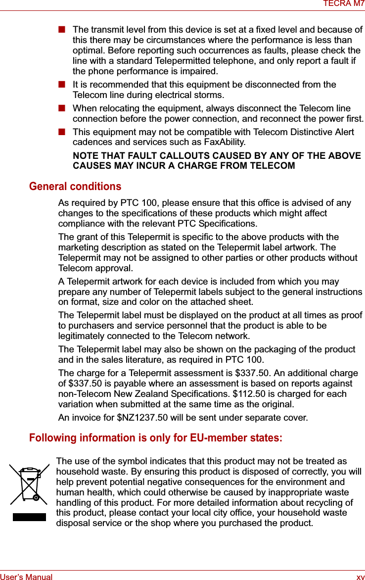 User’s Manual xvTECRA M7■The transmit level from this device is set at a fixed level and because of this there may be circumstances where the performance is less than optimal. Before reporting such occurrences as faults, please check the line with a standard Telepermitted telephone, and only report a fault if the phone performance is impaired.■It is recommended that this equipment be disconnected from the Telecom line during electrical storms.■When relocating the equipment, always disconnect the Telecom line connection before the power connection, and reconnect the power first.■This equipment may not be compatible with Telecom Distinctive Alert cadences and services such as FaxAbility.NOTE THAT FAULT CALLOUTS CAUSED BY ANY OF THE ABOVE CAUSES MAY INCUR A CHARGE FROM TELECOMGeneral conditionsAs required by PTC 100, please ensure that this office is advised of any changes to the specifications of these products which might affect compliance with the relevant PTC Specifications.The grant of this Telepermit is specific to the above products with the marketing description as stated on the Telepermit label artwork. The Telepermit may not be assigned to other parties or other products without Telecom approval.A Telepermit artwork for each device is included from which you may prepare any number of Telepermit labels subject to the general instructions on format, size and color on the attached sheet.The Telepermit label must be displayed on the product at all times as proof to purchasers and service personnel that the product is able to be legitimately connected to the Telecom network.The Telepermit label may also be shown on the packaging of the product and in the sales literature, as required in PTC 100.The charge for a Telepermit assessment is $337.50. An additional charge of $337.50 is payable where an assessment is based on reports against non-Telecom New Zealand Specifications. $112.50 is charged for each variation when submitted at the same time as the original.An invoice for $NZ1237.50 will be sent under separate cover.Following information is only for EU-member states:The use of the symbol indicates that this product may not be treated as household waste. By ensuring this product is disposed of correctly, you will help prevent potential negative consequences for the environment and human health, which could otherwise be caused by inappropriate waste handling of this product. For more detailed information about recycling of this product, please contact your local city office, your household waste disposal service or the shop where you purchased the product.