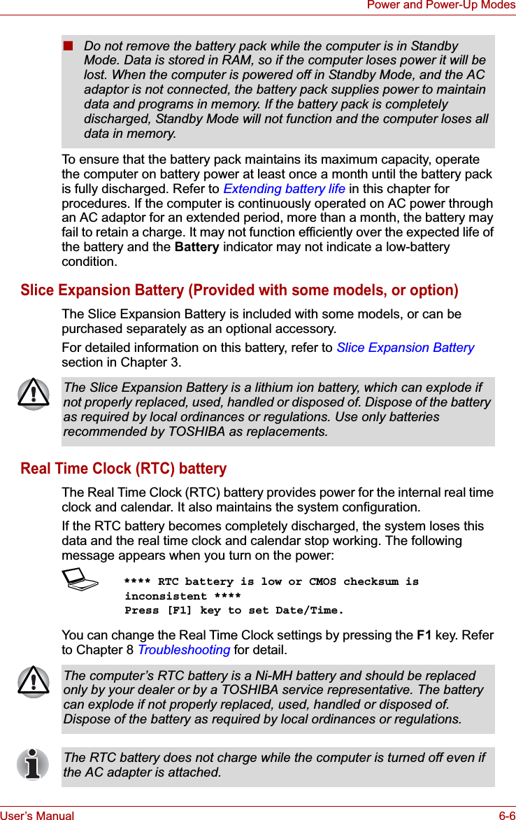 User’s Manual 6-6Power and Power-Up ModesTo ensure that the battery pack maintains its maximum capacity, operate the computer on battery power at least once a month until the battery pack is fully discharged. Refer to Extending battery life in this chapter for procedures. If the computer is continuously operated on AC power through an AC adaptor for an extended period, more than a month, the battery may fail to retain a charge. It may not function efficiently over the expected life of the battery and the Battery indicator may not indicate a low-battery condition.Slice Expansion Battery (Provided with some models, or option)The Slice Expansion Battery is included with some models, or can be purchased separately as an optional accessory.For detailed information on this battery, refer to Slice Expansion Batterysection in Chapter 3.Real Time Clock (RTC) batteryThe Real Time Clock (RTC) battery provides power for the internal real time clock and calendar. It also maintains the system configuration.If the RTC battery becomes completely discharged, the system loses this data and the real time clock and calendar stop working. The following message appears when you turn on the power:S**** RTC battery is low or CMOS checksum is inconsistent ****    Press [F1] key to set Date/Time. You can change the Real Time Clock settings by pressing the F1 key. Refer to Chapter 8 Troubleshooting for detail.■Do not remove the battery pack while the computer is in Standby Mode. Data is stored in RAM, so if the computer loses power it will be lost. When the computer is powered off in Standby Mode, and the AC adaptor is not connected, the battery pack supplies power to maintain data and programs in memory. If the battery pack is completely discharged, Standby Mode will not function and the computer loses all data in memory.The Slice Expansion Battery is a lithium ion battery, which can explode if not properly replaced, used, handled or disposed of. Dispose of the battery as required by local ordinances or regulations. Use only batteries recommended by TOSHIBA as replacements.The computer’s RTC battery is a Ni-MH battery and should be replaced only by your dealer or by a TOSHIBA service representative. The battery can explode if not properly replaced, used, handled or disposed of. Dispose of the battery as required by local ordinances or regulations.The RTC battery does not charge while the computer is turned off even if the AC adapter is attached.