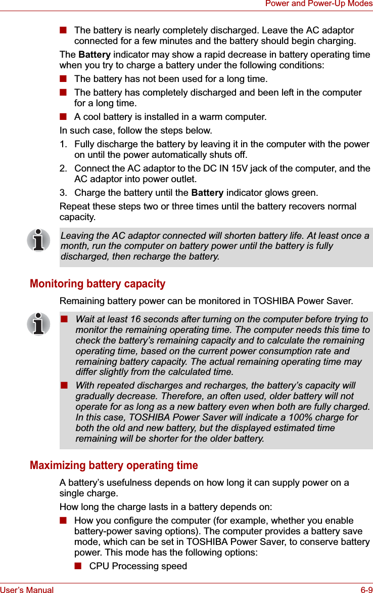 User’s Manual 6-9Power and Power-Up Modes■The battery is nearly completely discharged. Leave the AC adaptor connected for a few minutes and the battery should begin charging.The Battery indicator may show a rapid decrease in battery operating time when you try to charge a battery under the following conditions:■The battery has not been used for a long time.■The battery has completely discharged and been left in the computer for a long time.■A cool battery is installed in a warm computer.In such case, follow the steps below.1. Fully discharge the battery by leaving it in the computer with the power on until the power automatically shuts off.2. Connect the AC adaptor to the DC IN 15V jack of the computer, and the AC adaptor into power outlet.3. Charge the battery until the Battery indicator glows green.Repeat these steps two or three times until the battery recovers normal capacity.Monitoring battery capacityRemaining battery power can be monitored in TOSHIBA Power Saver. Maximizing battery operating timeA battery’s usefulness depends on how long it can supply power on a single charge.How long the charge lasts in a battery depends on:■How you configure the computer (for example, whether you enable battery-power saving options). The computer provides a battery save mode, which can be set in TOSHIBA Power Saver, to conserve battery power. This mode has the following options:■CPU Processing speedLeaving the AC adaptor connected will shorten battery life. At least once a month, run the computer on battery power until the battery is fully discharged, then recharge the battery.■Wait at least 16 seconds after turning on the computer before trying to monitor the remaining operating time. The computer needs this time to check the battery’s remaining capacity and to calculate the remaining operating time, based on the current power consumption rate and remaining battery capacity. The actual remaining operating time may differ slightly from the calculated time.■With repeated discharges and recharges, the battery’s capacity will gradually decrease. Therefore, an often used, older battery will not operate for as long as a new battery even when both are fully charged. In this case, TOSHIBA Power Saver will indicate a 100% charge for both the old and new battery, but the displayed estimated time remaining will be shorter for the older battery.