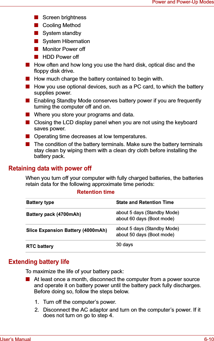 User’s Manual 6-10Power and Power-Up Modes■Screen brightness■Cooling Method■System standby■System Hibernation■Monitor Power off■HDD Power off■How often and how long you use the hard disk, optical disc and the floppy disk drive.■How much charge the battery contained to begin with.■How you use optional devices, such as a PC card, to which the battery supplies power.■Enabling Standby Mode conserves battery power if you are frequently turning the computer off and on.■Where you store your programs and data. ■Closing the LCD display panel when you are not using the keyboard saves power.■Operating time decreases at low temperatures.■The condition of the battery terminals. Make sure the battery terminals stay clean by wiping them with a clean dry cloth before installing the battery pack. Retaining data with power offWhen you turn off your computer with fully charged batteries, the batteries retain data for the following approximate time periods:Retention timeExtending battery lifeTo maximize the life of your battery pack:■At least once a month, disconnect the computer from a power source and operate it on battery power until the battery pack fully discharges. Before doing so, follow the steps below.Battery type State and Retention TimeBattery pack (4700mAh) about 5 days (Standby Mode)about 60 days (Boot mode)Slice Expansion Battery (4000mAh) about 5 days (Standby Mode)about 50 days (Boot mode)RTC battery 30 days1. Turn off the computer’s power.2. Disconnect the AC adaptor and turn on the computer’s power. If it does not turn on go to step 4.