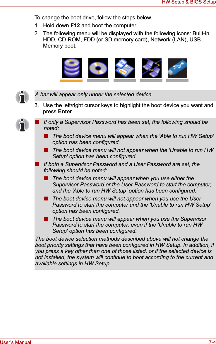 User’s Manual 7-4HW Setup &amp; BIOS SetupTo change the boot drive, follow the steps below.1. Hold down F12 and boot the computer.2. The following menu will be displayed with the following icons: Built-in HDD, CD-ROM, FDD (or SD memory card), Network (LAN), USB Memory boot.3. Use the left/right cursor keys to highlight the boot device you want and press Enter.A bar will appear only under the selected device.■If only a Supervisor Password has been set, the following should be noted:■The boot device menu will appear when the &apos;Able to run HW Setup&apos; option has been configured.■The boot device menu will not appear when the &apos;Unable to run HW Setup&apos; option has been configured.■If both a Supervisor Password and a User Password are set, the following should be noted:■The boot device menu will appear when you use either the Supervisor Password or the User Password to start the computer, and the &apos;Able to run HW Setup&apos; option has been configured.■The boot device menu will not appear when you use the User Password to start the computer and the &apos;Unable to run HW Setup&apos; option has been configured.■The boot device menu will appear when you use the Supervisor Password to start the computer, even if the &apos;Unable to run HW Setup&apos; option has been configured.The boot device selection methods described above will not change the boot priority settings that have been configured in HW Setup. In addition, if you press a key other than one of those listed, or if the selected device is not installed, the system will continue to boot according to the current and available settings in HW Setup.