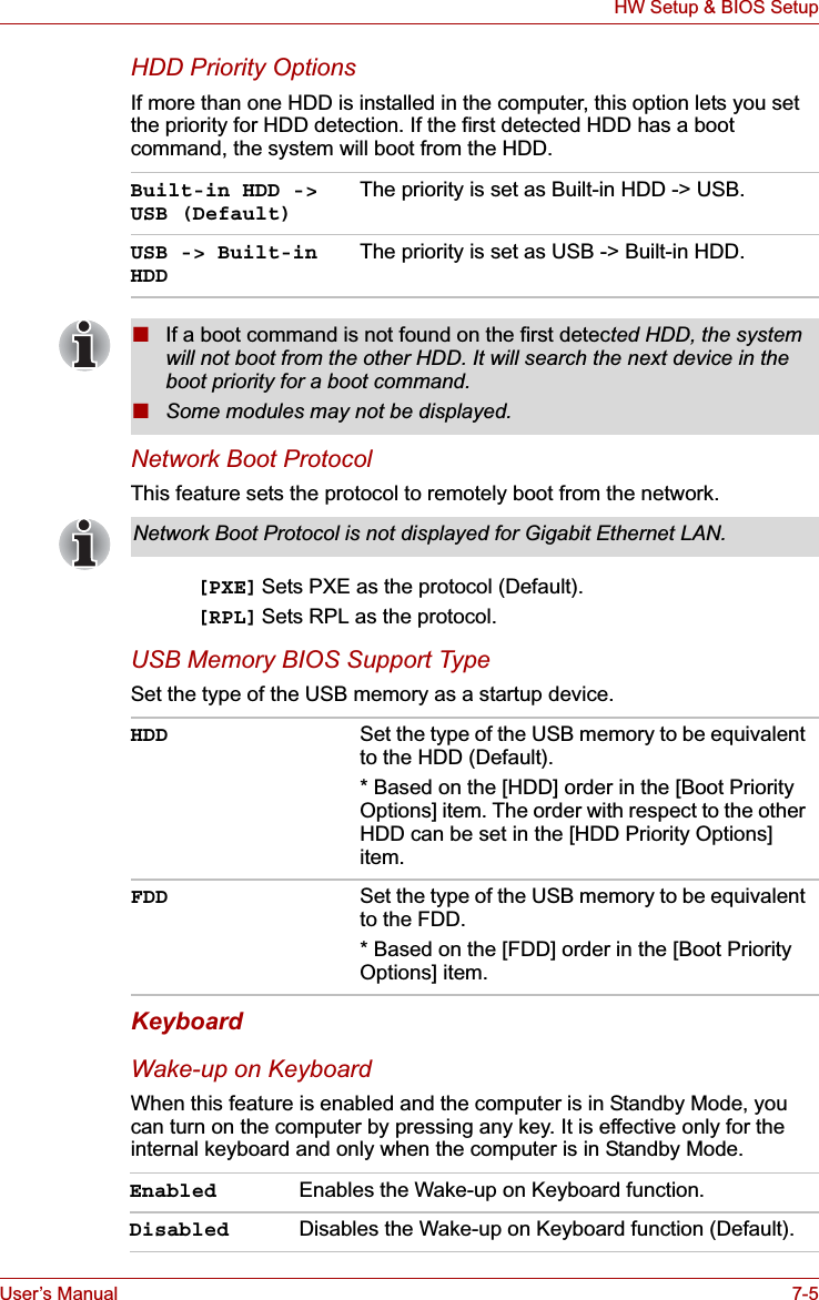 User’s Manual 7-5HW Setup &amp; BIOS SetupHDD Priority OptionsIf more than one HDD is installed in the computer, this option lets you set the priority for HDD detection. If the first detected HDD has a boot command, the system will boot from the HDD.Network Boot ProtocolThis feature sets the protocol to remotely boot from the network. [PXE] Sets PXE as the protocol (Default).[RPL] Sets RPL as the protocol.USB Memory BIOS Support TypeSet the type of the USB memory as a startup device.KeyboardWake-up on KeyboardWhen this feature is enabled and the computer is in Standby Mode, you can turn on the computer by pressing any key. It is effective only for the internal keyboard and only when the computer is in Standby Mode.Built-in HDD -&gt; USB (Default)The priority is set as Built-in HDD -&gt; USB.USB -&gt; Built-in HDDThe priority is set as USB -&gt; Built-in HDD.■If a boot command is not found on the first detected HDD, the system will not boot from the other HDD. It will search the next device in the boot priority for a boot command.■Some modules may not be displayed.Network Boot Protocol is not displayed for Gigabit Ethernet LAN.HDD Set the type of the USB memory to be equivalent to the HDD (Default).* Based on the [HDD] order in the [Boot Priority Options] item. The order with respect to the other HDD can be set in the [HDD Priority Options] item.FDD Set the type of the USB memory to be equivalent to the FDD.* Based on the [FDD] order in the [Boot Priority Options] item.Enabled Enables the Wake-up on Keyboard function.Disabled Disables the Wake-up on Keyboard function (Default).