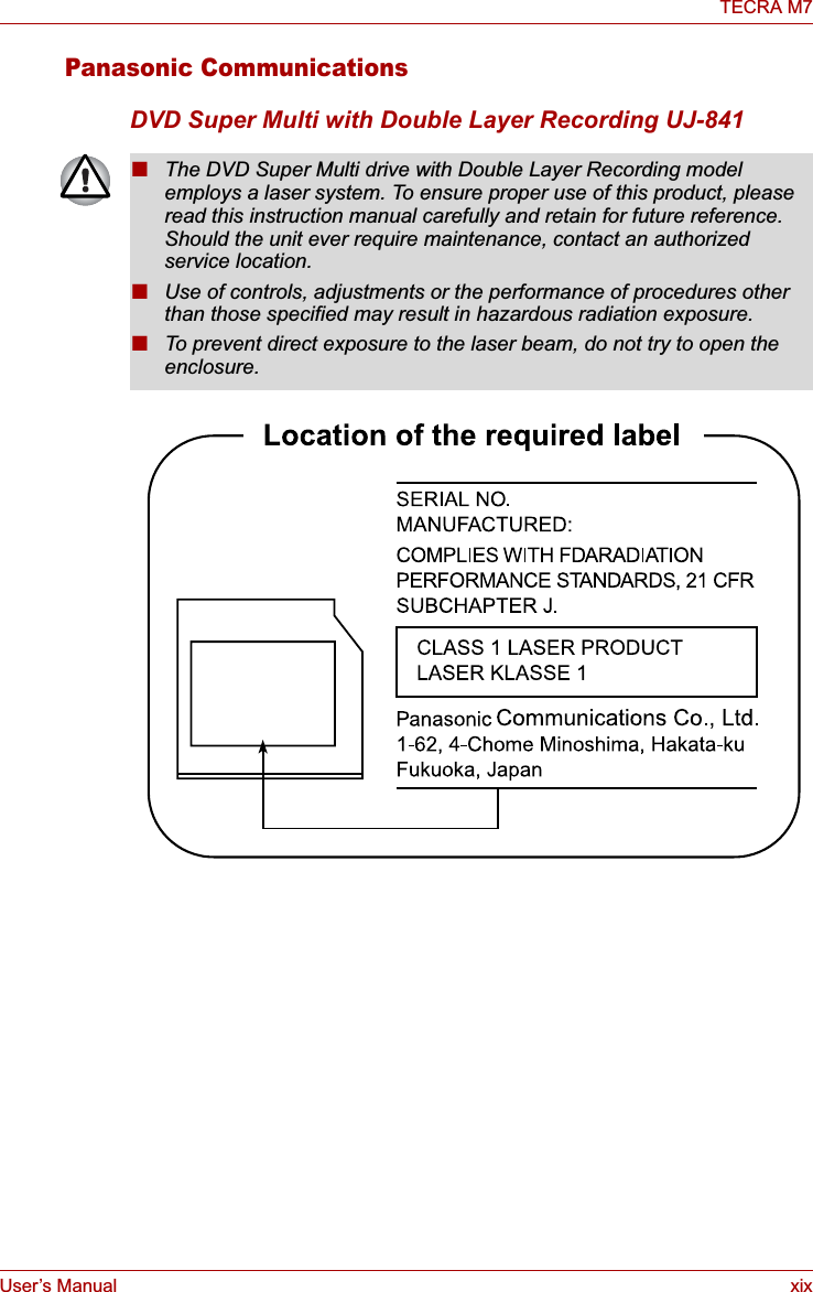 User’s Manual xixTECRA M7Panasonic CommunicationsDVD Super Multi with Double Layer Recording UJ-841■The DVD Super Multi drive with Double Layer Recording model employs a laser system. To ensure proper use of this product, please read this instruction manual carefully and retain for future reference. Should the unit ever require maintenance, contact an authorized service location.■Use of controls, adjustments or the performance of procedures other than those specified may result in hazardous radiation exposure. ■To prevent direct exposure to the laser beam, do not try to open the enclosure. 