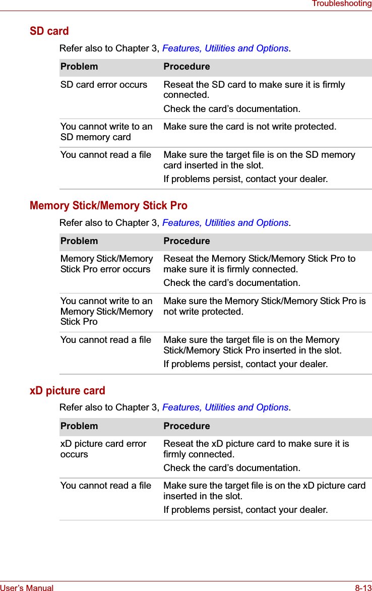 User’s Manual 8-13TroubleshootingSD cardRefer also to Chapter 3, Features, Utilities and Options.Memory Stick/Memory Stick ProRefer also to Chapter 3, Features, Utilities and Options.xD picture cardRefer also to Chapter 3, Features, Utilities and Options.Problem ProcedureSD card error occurs  Reseat the SD card to make sure it is firmly connected.Check the card’s documentation.You cannot write to an SD memory card Make sure the card is not write protected.You cannot read a file Make sure the target file is on the SD memory card inserted in the slot.If problems persist, contact your dealer.Problem ProcedureMemory Stick/Memory Stick Pro error occurs  Reseat the Memory Stick/Memory Stick Pro to make sure it is firmly connected.Check the card’s documentation.You cannot write to an Memory Stick/Memory Stick ProMake sure the Memory Stick/Memory Stick Pro is not write protected.You cannot read a file Make sure the target file is on the Memory Stick/Memory Stick Pro inserted in the slot.If problems persist, contact your dealer.Problem ProcedurexD picture card error occurs Reseat the xD picture card to make sure it is firmly connected.Check the card’s documentation.You cannot read a file Make sure the target file is on the xD picture card inserted in the slot.If problems persist, contact your dealer.