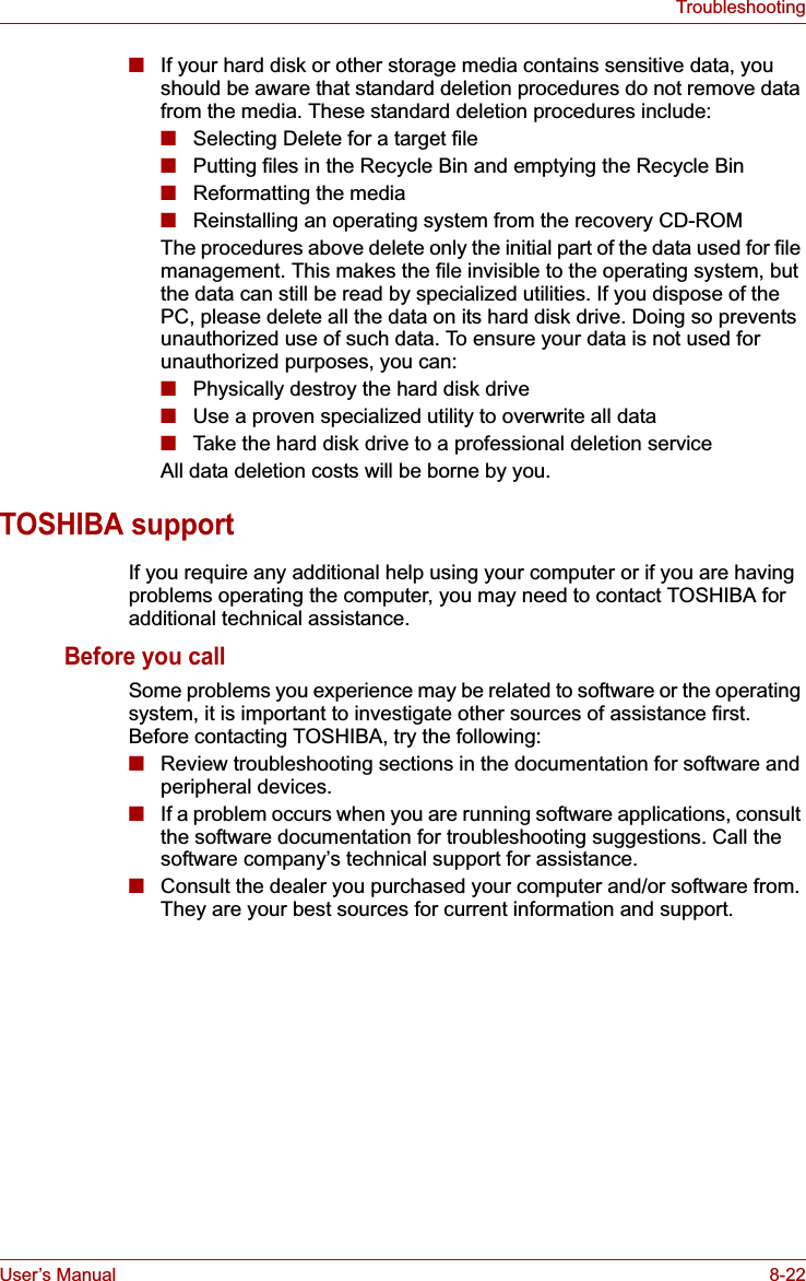 User’s Manual 8-22Troubleshooting■If your hard disk or other storage media contains sensitive data, you should be aware that standard deletion procedures do not remove data from the media. These standard deletion procedures include:■Selecting Delete for a target file■Putting files in the Recycle Bin and emptying the Recycle Bin■Reformatting the media■Reinstalling an operating system from the recovery CD-ROMThe procedures above delete only the initial part of the data used for file management. This makes the file invisible to the operating system, but the data can still be read by specialized utilities. If you dispose of the PC, please delete all the data on its hard disk drive. Doing so prevents unauthorized use of such data. To ensure your data is not used for unauthorized purposes, you can:■Physically destroy the hard disk drive■Use a proven specialized utility to overwrite all data■Take the hard disk drive to a professional deletion serviceAll data deletion costs will be borne by you.TOSHIBA supportIf you require any additional help using your computer or if you are having problems operating the computer, you may need to contact TOSHIBA for additional technical assistance.Before you callSome problems you experience may be related to software or the operating system, it is important to investigate other sources of assistance first. Before contacting TOSHIBA, try the following:■Review troubleshooting sections in the documentation for software and peripheral devices.■If a problem occurs when you are running software applications, consult the software documentation for troubleshooting suggestions. Call the software company’s technical support for assistance.■Consult the dealer you purchased your computer and/or software from. They are your best sources for current information and support.