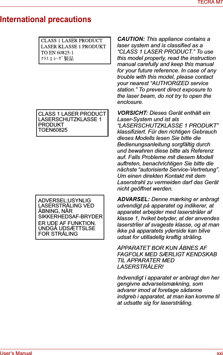 User’s Manual xxiTECRA M7International precautionsCAUTION: This appliance contains a laser system and is classified as a “CLASS 1 LASER PRODUCT.” To use this model properly, read the instruction manual carefully and keep this manual for your future reference. In case of any trouble with this model, please contact your nearest “AUTHORIZED service station.” To prevent direct exposure to the laser beam, do not try to open the enclosure. CLASS 1 LASER PRODUCT LASERSCHUTZKLASSE 1 PRODUKT TOEN60825VORSICHT: Dieses Gerät enthält ein Laser-System und ist als “LASERSCHUTZKLASSE 1 PRODUKT” klassifiziert. Für den richtigen Gebrauch dieses Modells lesen Sie bitte die Bedienungsanleitung sorgfältig durch und bewahren diese bitte als Referenz auf. Falls Probleme mit diesem Modell auftreten, benachrichtigen Sie bitte die nächste “autorisierte Service-Vertretung”. Um einen direkten Kontakt mit dem Laserstrahl zu vermeiden darf das Gerät nicht geöffnet werden. ADVERSEL:USYNLIG LASERSTRÅLING VED ÅBNING, NÅR SIKKERHEDSAF-BRYDER ER UDE AF FUNKTION. UNDGÅ UDSÆTTSLSE FOR STRÅLINGADVARSEL: Denne mærking er anbragt udvendigt på apparatet og indikerer, at apparatet arbejder med laserstråler af klasse 1, hviket betyder, at der anvendes laserstrlier af svageste klasse, og at man ikke på apparatets yderside kan bilve udsat for utilladellg kraftig stråling.APPARATET BOR KUN ÅBNES AF FAGFOLK MED SÆRLIGT KENDSKAB TIL APPARATER MED LASERSTRÅLER!Indvendigt i apparatet er anbragt den her gengivne advarselsmækning, som advarer imod at foretage sådanne indgreb i apparatet, at man kan komme til at udsatte sig for laserstråling.