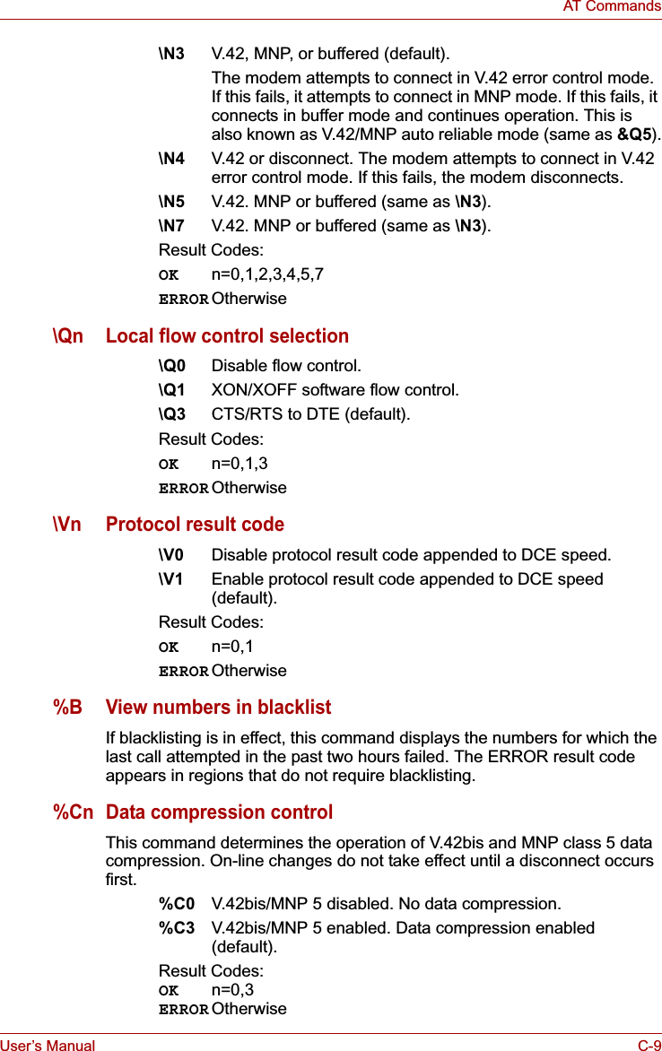 User’s Manual C-9AT Commands\N3 V.42, MNP, or buffered (default).The modem attempts to connect in V.42 error control mode. If this fails, it attempts to connect in MNP mode. If this fails, it connects in buffer mode and continues operation. This is also known as V.42/MNP auto reliable mode (same as &amp;Q5).\N4 V.42 or disconnect. The modem attempts to connect in V.42 error control mode. If this fails, the modem disconnects.\N5 V.42. MNP or buffered (same as \N3).\N7 V.42. MNP or buffered (same as \N3).Result Codes:OK n=0,1,2,3,4,5,7ERROR Otherwise\Qn Local flow control selection\Q0 Disable flow control.\Q1 XON/XOFF software flow control.\Q3 CTS/RTS to DTE (default).Result Codes:OK n=0,1,3ERROR Otherwise\Vn Protocol result code\V0 Disable protocol result code appended to DCE speed.\V1 Enable protocol result code appended to DCE speed (default).Result Codes:OK n=0,1ERROR Otherwise%B View numbers in blacklistIf blacklisting is in effect, this command displays the numbers for which the last call attempted in the past two hours failed. The ERROR result code appears in regions that do not require blacklisting.%Cn Data compression controlThis command determines the operation of V.42bis and MNP class 5 data compression. On-line changes do not take effect until a disconnect occurs first.%C0 V.42bis/MNP 5 disabled. No data compression.%C3 V.42bis/MNP 5 enabled. Data compression enabled (default).Result Codes:OK n=0,3ERROR Otherwise