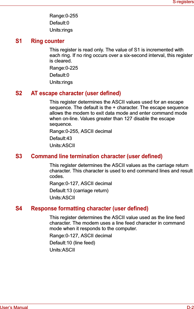 User’s Manual D-2S-registersRange:0-255Default:0Units:ringsS1 Ring counterThis register is read only. The value of S1 is incremented with each ring. If no ring occurs over a six-second interval, this register is cleared.Range:0-225Default:0Units:ringsS2 AT escape character (user defined)This register determines the ASCII values used for an escape sequence. The default is the + character. The escape sequence allows the modem to exit data mode and enter command mode when on-line. Values greater than 127 disable the escape sequence.Range:0-255, ASCII decimalDefault:43Units:ASCIIS3 Command line termination character (user defined)This register determines the ASCII values as the carriage return character. This character is used to end command lines and result codes.Range:0-127, ASCII decimalDefault:13 (carriage return)Units:ASCIIS4 Response formatting character (user defined)This register determines the ASCII value used as the line feed character. The modem uses a line feed character in command mode when it responds to the computer.Range:0-127, ASCII decimalDefault:10 (line feed)Units:ASCII