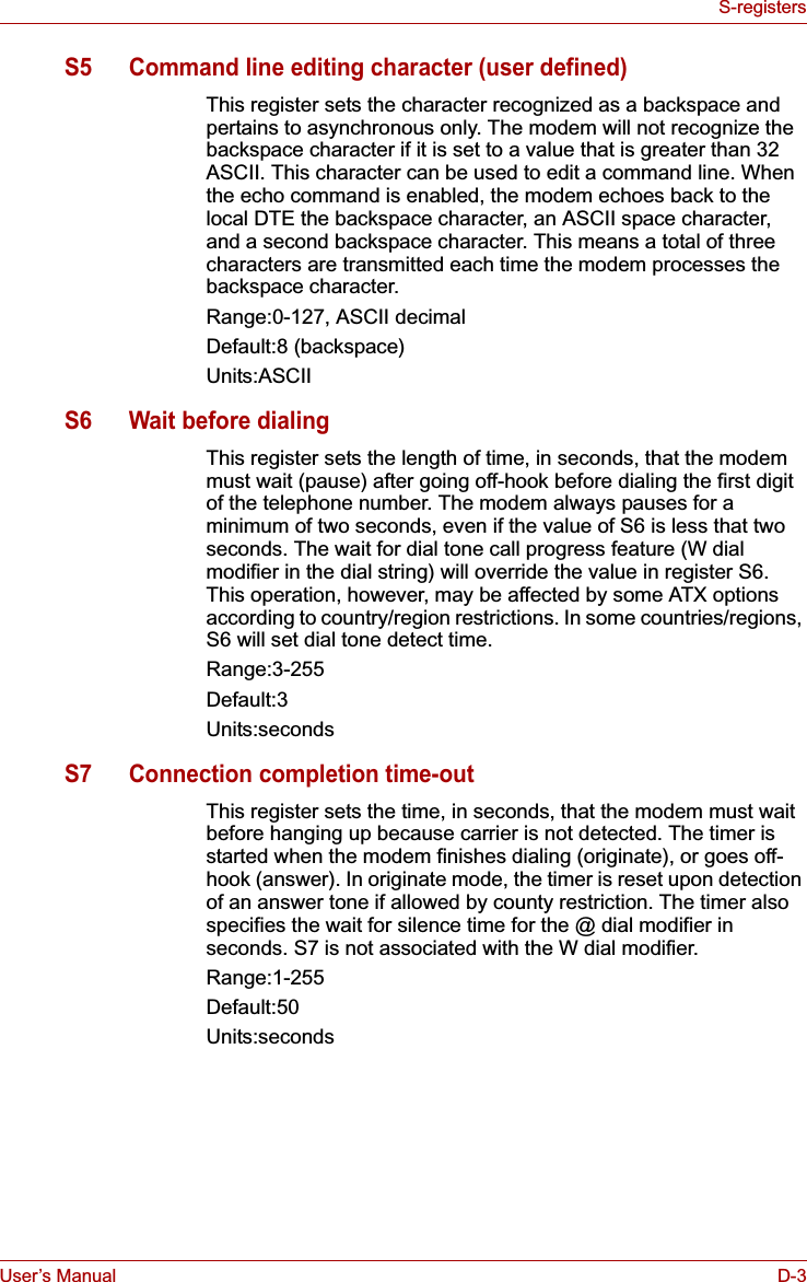User’s Manual D-3S-registersS5 Command line editing character (user defined)This register sets the character recognized as a backspace and pertains to asynchronous only. The modem will not recognize the backspace character if it is set to a value that is greater than 32 ASCII. This character can be used to edit a command line. When the echo command is enabled, the modem echoes back to the local DTE the backspace character, an ASCII space character, and a second backspace character. This means a total of three characters are transmitted each time the modem processes the backspace character.Range:0-127, ASCII decimalDefault:8 (backspace)Units:ASCIIS6 Wait before dialingThis register sets the length of time, in seconds, that the modem must wait (pause) after going off-hook before dialing the first digit of the telephone number. The modem always pauses for a minimum of two seconds, even if the value of S6 is less that two seconds. The wait for dial tone call progress feature (W dial modifier in the dial string) will override the value in register S6. This operation, however, may be affected by some ATX options according to country/region restrictions. In some countries/regions, S6 will set dial tone detect time.Range:3-255Default:3Units:secondsS7 Connection completion time-outThis register sets the time, in seconds, that the modem must wait before hanging up because carrier is not detected. The timer is started when the modem finishes dialing (originate), or goes off-hook (answer). In originate mode, the timer is reset upon detection of an answer tone if allowed by county restriction. The timer also specifies the wait for silence time for the @ dial modifier in seconds. S7 is not associated with the W dial modifier.Range:1-255Default:50Units:seconds
