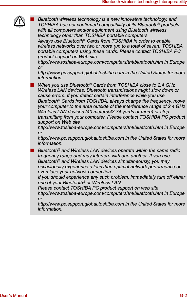 User’s Manual G-2Bluetooth wireless technology Interoperability■Bluetooth wireless technology is a new innovative technology, and TOSHIBA has not confirmed compatibility of its Bluetooth® products with all computers and/or equipment using Bluetooth wireless technology other than TOSHIBA portable computers.Always use Bluetooth® Cards from TOSHIBA in order to enable wireless networks over two or more (up to a total of seven) TOSHIBA portable computers using these cards. Please contact TOSHIBA PC product support on Web sitehttp://www.toshiba-europe.com/computers/tnt/bluetooth.htm in Europe orhttp://www.pc.support.global.toshiba.com in the United States for more information.■When you use Bluetooth® Cards from TOSHIBA close to 2.4 GHz Wireless LAN devices, Bluetooth transmissions might slow down or cause errors. If you detect certain interference while you use Bluetooth® Cards from TOSHIBA, always change the frequency, move your computer to the area outside of the interference range of 2.4 GHz Wireless LAN devices (40 meters/43.74 yards or more) or stop transmitting from your computer. Please contact TOSHIBA PC product support on Web site http://www.toshiba-europe.com/computers/tnt/bluetooth.htm in Europe orhttp://www.pc.support.global.toshiba.com in the United States for more information.■Bluetooth® and Wireless LAN devices operate within the same radio frequency range and may interfere with one another. If you use Bluetooth® and Wireless LAN devices simultaneously, you may occasionally experience a less than optimal network performance or even lose your network connection.If you should experience any such problem, immediately turn off either one of your Bluetooth® or Wireless LAN. Please contact TOSHIBA PC product support on web site http://www.toshiba-europe.com/computers/tnt/bluetooth.htm in Europe orhttp://www.pc.support.global.toshiba.com in the United States for more information.