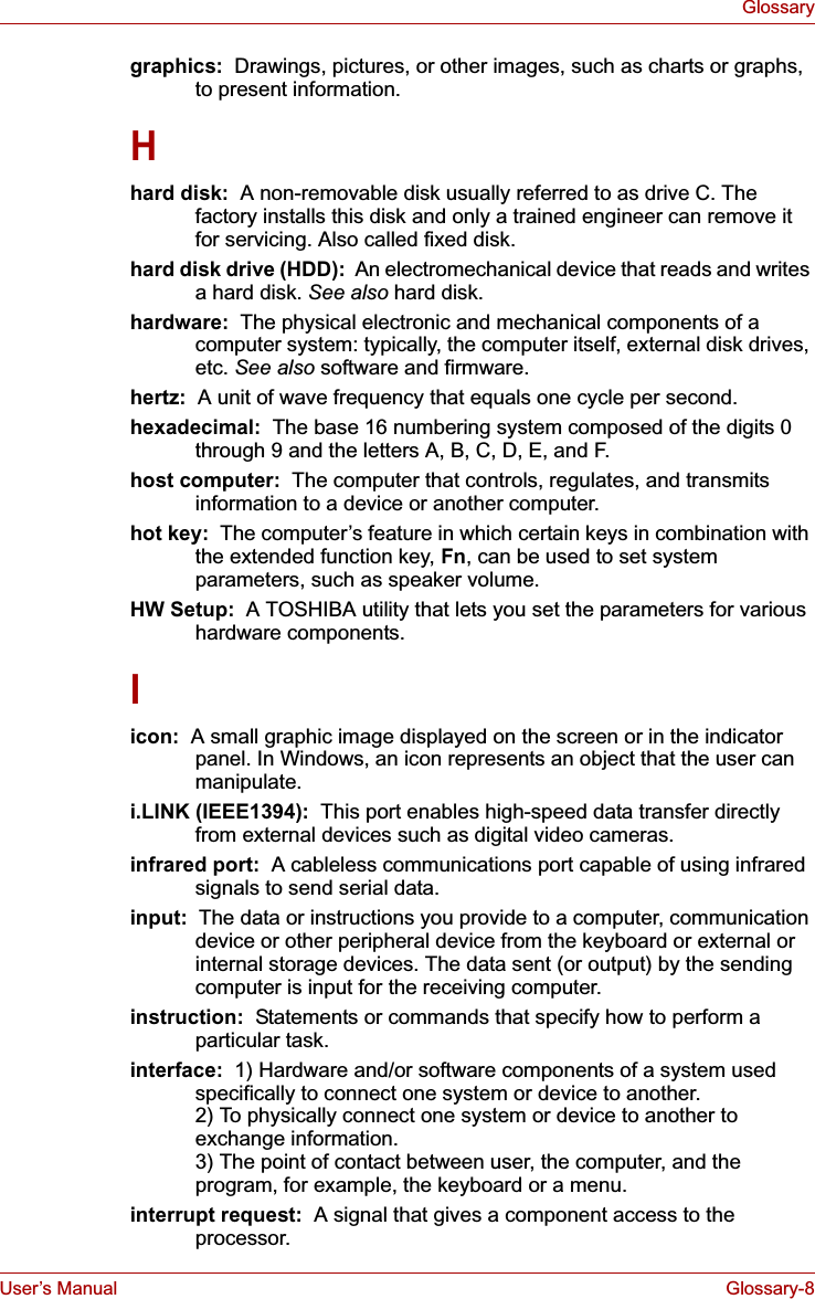 User’s Manual Glossary-8Glossarygraphics:  Drawings, pictures, or other images, such as charts or graphs, to present information.Hhard disk:  A non-removable disk usually referred to as drive C. The factory installs this disk and only a trained engineer can remove it for servicing. Also called fixed disk.hard disk drive (HDD):  An electromechanical device that reads and writes a hard disk. See also hard disk.hardware:  The physical electronic and mechanical components of a computer system: typically, the computer itself, external disk drives, etc. See also software and firmware.hertz: A unit of wave frequency that equals one cycle per second.hexadecimal:  The base 16 numbering system composed of the digits 0 through 9 and the letters A, B, C, D, E, and F.host computer:  The computer that controls, regulates, and transmits information to a device or another computer.hot key:  The computer’s feature in which certain keys in combination with the extended function key, Fn, can be used to set system parameters, such as speaker volume.HW Setup: A TOSHIBA utility that lets you set the parameters for various hardware components.Iicon:  A small graphic image displayed on the screen or in the indicator panel. In Windows, an icon represents an object that the user can manipulate.i.LINK (IEEE1394):  This port enables high-speed data transfer directly from external devices such as digital video cameras.infrared port:  A cableless communications port capable of using infrared signals to send serial data.input: The data or instructions you provide to a computer, communication device or other peripheral device from the keyboard or external or internal storage devices. The data sent (or output) by the sending computer is input for the receiving computer.instruction:  Statements or commands that specify how to perform a particular task.interface:  1) Hardware and/or software components of a system used specifically to connect one system or device to another. 2) To physically connect one system or device to another to exchange information. 3) The point of contact between user, the computer, and the program, for example, the keyboard or a menu.interrupt request:  A signal that gives a component access to the processor.