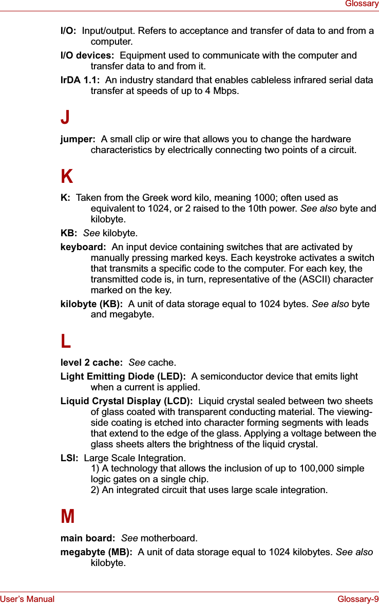 User’s Manual Glossary-9GlossaryI/O:  Input/output. Refers to acceptance and transfer of data to and from a computer.I/O devices:  Equipment used to communicate with the computer and transfer data to and from it.IrDA 1.1:  An industry standard that enables cableless infrared serial data transfer at speeds of up to 4 Mbps. Jjumper:  A small clip or wire that allows you to change the hardware characteristics by electrically connecting two points of a circuit.KK:  Taken from the Greek word kilo, meaning 1000; often used as equivalent to 1024, or 2 raised to the 10th power. See also byte and kilobyte.KB: See kilobyte.keyboard:  An input device containing switches that are activated by manually pressing marked keys. Each keystroke activates a switch that transmits a specific code to the computer. For each key, the transmitted code is, in turn, representative of the (ASCII) character marked on the key.kilobyte (KB):  A unit of data storage equal to 1024 bytes. See also byte and megabyte.Llevel 2 cache:  See cache.Light Emitting Diode (LED):  A semiconductor device that emits light when a current is applied.Liquid Crystal Display (LCD):  Liquid crystal sealed between two sheets of glass coated with transparent conducting material. The viewing-side coating is etched into character forming segments with leads that extend to the edge of the glass. Applying a voltage between the glass sheets alters the brightness of the liquid crystal.LSI:  Large Scale Integration.   1) A technology that allows the inclusion of up to 100,000 simple logic gates on a single chip. 2) An integrated circuit that uses large scale integration.Mmain board: See motherboard.megabyte (MB):  A unit of data storage equal to 1024 kilobytes. See alsokilobyte.