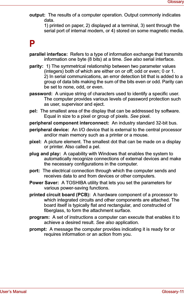 User’s Manual Glossary-11Glossaryoutput:  The results of a computer operation. Output commonly indicates data. 1) printed on paper, 2) displayed at a terminal, 3) sent through the serial port of internal modem, or 4) stored on some magnetic media.Pparallel interface:  Refers to a type of information exchange that transmits information one byte (8 bits) at a time. See also serial interface.parity:  1) The symmetrical relationship between two parameter values (integers) both of which are either on or off; odd or even; 0 or 1. 2) In serial communications, an error detection bit that is added to a group of data bits making the sum of the bits even or odd. Parity can be set to none, odd, or even.password:  A unique string of characters used to identify a specific user. The computer provides various levels of password protection such as user, supervisor and eject.pel:  The smallest area of the display that can be addressed by software. Equal in size to a pixel or group of pixels. See pixel.peripheral component interconnect:  An industry standard 32-bit bus.peripheral device:  An I/O device that is external to the central processor and/or main memory such as a printer or a mouse.pixel:  A picture element. The smallest dot that can be made on a display or printer. Also called a pel.plug and play:  A capability with Windows that enables the system to automatically recognize connections of external devices and make the necessary configurations in the computer.port:  The electrical connection through which the computer sends and receives data to and from devices or other computers.Power Saver: A TOSHIBA utility that lets you set the parameters for various power-saving functions.printed circuit board (PCB): A hardware component of a processor to which integrated circuits and other components are attached. The board itself is typically flat and rectangular, and constructed of fiberglass, to form the attachment surface.program:  A set of instructions a computer can execute that enables it to achieve a desired result. See also application.prompt:  A message the computer provides indicating it is ready for or requires information or an action from you.