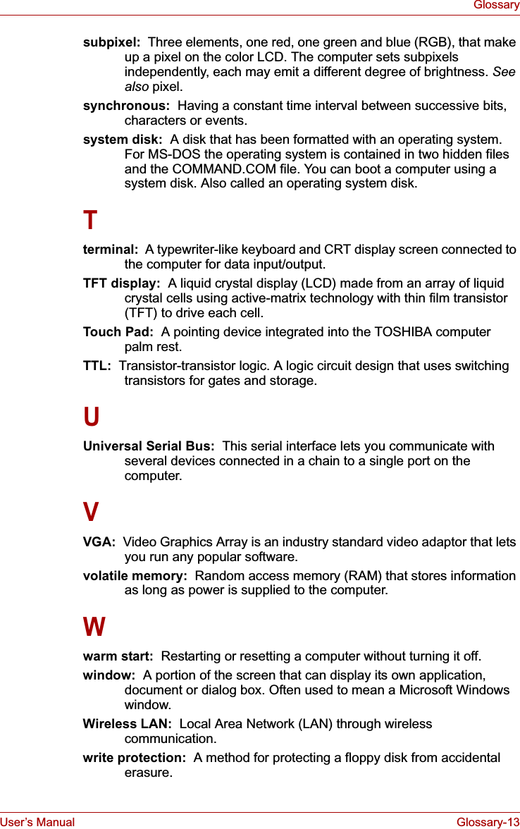 User’s Manual Glossary-13Glossarysubpixel:  Three elements, one red, one green and blue (RGB), that make up a pixel on the color LCD. The computer sets subpixels independently, each may emit a different degree of brightness. Seealso pixel.synchronous:  Having a constant time interval between successive bits, characters or events.system disk:  A disk that has been formatted with an operating system. For MS-DOS the operating system is contained in two hidden files and the COMMAND.COM file. You can boot a computer using a system disk. Also called an operating system disk.Tterminal:  A typewriter-like keyboard and CRT display screen connected to the computer for data input/output.TFT display:  A liquid crystal display (LCD) made from an array of liquid crystal cells using active-matrix technology with thin film transistor (TFT) to drive each cell.Touch Pad:  A pointing device integrated into the TOSHIBA computer palm rest.TTL:  Transistor-transistor logic. A logic circuit design that uses switching transistors for gates and storage.UUniversal Serial Bus:  This serial interface lets you communicate with several devices connected in a chain to a single port on the computer.VVGA:  Video Graphics Array is an industry standard video adaptor that lets you run any popular software.volatile memory:  Random access memory (RAM) that stores information as long as power is supplied to the computer.Wwarm start:  Restarting or resetting a computer without turning it off.window:  A portion of the screen that can display its own application, document or dialog box. Often used to mean a Microsoft Windows window.Wireless LAN:  Local Area Network (LAN) through wireless communication.write protection:  A method for protecting a floppy disk from accidental erasure.