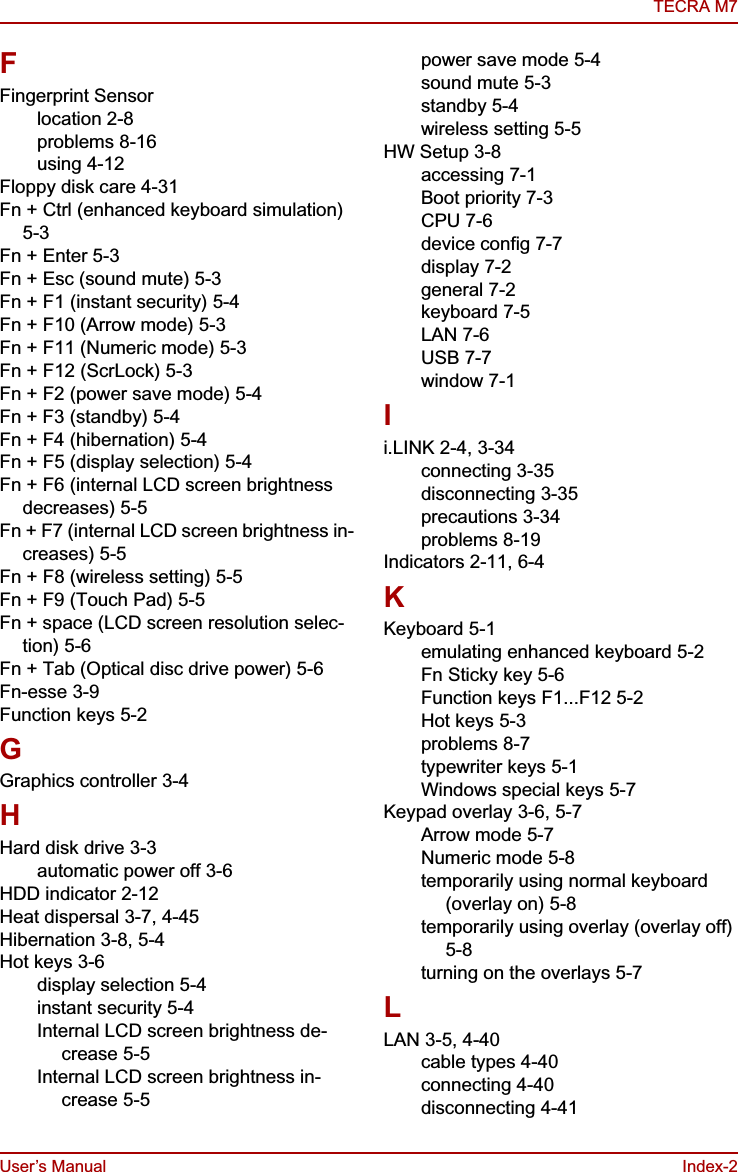 User’s Manual Index-2TECRA M7FFingerprint Sensorlocation 2-8problems 8-16using 4-12Floppy disk care 4-31Fn + Ctrl (enhanced keyboard simulation) 5-3Fn + Enter 5-3Fn + Esc (sound mute) 5-3Fn + F1 (instant security) 5-4Fn + F10 (Arrow mode) 5-3Fn + F11 (Numeric mode) 5-3Fn + F12 (ScrLock) 5-3Fn + F2 (power save mode) 5-4Fn + F3 (standby) 5-4Fn + F4 (hibernation) 5-4Fn + F5 (display selection) 5-4Fn + F6 (internal LCD screen brightness decreases) 5-5Fn + F7 (internal LCD screen brightness in-creases) 5-5Fn + F8 (wireless setting) 5-5Fn + F9 (Touch Pad) 5-5Fn + space (LCD screen resolution selec-tion) 5-6Fn + Tab (Optical disc drive power) 5-6Fn-esse 3-9Function keys 5-2GGraphics controller 3-4HHard disk drive 3-3automatic power off 3-6HDD indicator 2-12Heat dispersal 3-7, 4-45Hibernation 3-8, 5-4Hot keys 3-6display selection 5-4instant security 5-4Internal LCD screen brightness de-crease 5-5Internal LCD screen brightness in-crease 5-5power save mode 5-4sound mute 5-3standby 5-4wireless setting 5-5HW Setup 3-8accessing 7-1Boot priority 7-3CPU 7-6device config 7-7display 7-2general 7-2keyboard 7-5LAN 7-6USB 7-7window 7-1Ii.LINK 2-4, 3-34connecting 3-35disconnecting 3-35precautions 3-34problems 8-19Indicators 2-11, 6-4KKeyboard 5-1emulating enhanced keyboard 5-2Fn Sticky key 5-6Function keys F1...F12 5-2Hot keys 5-3problems 8-7typewriter keys 5-1Windows special keys 5-7Keypad overlay 3-6, 5-7Arrow mode 5-7Numeric mode 5-8temporarily using normal keyboard (overlay on) 5-8temporarily using overlay (overlay off) 5-8turning on the overlays 5-7LLAN 3-5, 4-40cable types 4-40connecting 4-40disconnecting 4-41