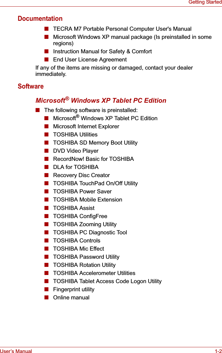 User’s Manual 1-2Getting StartedDocumentation■TECRA M7 Portable Personal Computer User&apos;s Manual■Microsoft Windows XP manual package (Is preinstalled in some regions)■Instruction Manual for Safety &amp; Comfort■End User License AgreementIf any of the items are missing or damaged, contact your dealer immediately.SoftwareMicrosoft® Windows XP Tablet PC Edition■The following software is preinstalled:■Microsoft® Windows XP Tablet PC Edition■Microsoft Internet Explorer■TOSHIBA Utilities■TOSHIBA SD Memory Boot Utility ■DVD Video Player■RecordNow! Basic for TOSHIBA ■DLA for TOSHIBA■Recovery Disc Creator■TOSHIBA TouchPad On/Off Utility■TOSHIBA Power Saver■TOSHIBA Mobile Extension■TOSHIBA Assist■TOSHIBA ConfigFree■TOSHIBA Zooming Utility■TOSHIBA PC Diagnostic Tool■TOSHIBA Controls■TOSHIBA Mic Effect■TOSHIBA Password Utility■TOSHIBA Rotation Utility■TOSHIBA Accelerometer Utilities■TOSHIBA Tablet Access Code Logon Utility■Fingerprint utility■Online manual