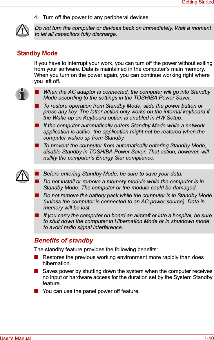 User’s Manual 1-10Getting Started4. Turn off the power to any peripheral devices.Standby ModeIf you have to interrupt your work, you can turn off the power without exiting from your software. Data is maintained in the computer’s main memory. When you turn on the power again, you can continue working right where you left off. Benefits of standbyThe standby feature provides the following benefits:■Restores the previous working environment more rapidly than does hibernation.■Saves power by shutting down the system when the computer receives no input or hardware access for the duration set by the System Standby feature.■You can use the panel power off feature.Do not turn the computer or devices back on immediately. Wait a moment to let all capacitors fully discharge.■When the AC adaptor is connected, the computer will go into Standby Mode according to the settings in the TOSHIBA Power Saver. ■To restore operation from Standby Mode, slide the power button or press any key. The latter action only works on the internal keyboard if the Wake-up on Keyboard option is enabled in HW Setup.■If the computer automatically enters Standby Mode while a network application is active, the application might not be restored when the computer wakes up from Standby. ■To prevent the computer from automatically entering Standby Mode, disable Standby in TOSHIBA Power Saver. That action, however, will nullify the computer’s Energy Star compliance.■Before entering Standby Mode, be sure to save your data.■Do not install or remove a memory module while the computer is in Standby Mode. The computer or the module could be damaged.■Do not remove the battery pack while the computer is in Standby Mode (unless the computer is connected to an AC power source). Data in memory will be lost.■If you carry the computer on board an aircraft or into a hospital, be sure to shut down the computer in Hibernation Mode or in shutdown mode to avoid radio signal interference. 