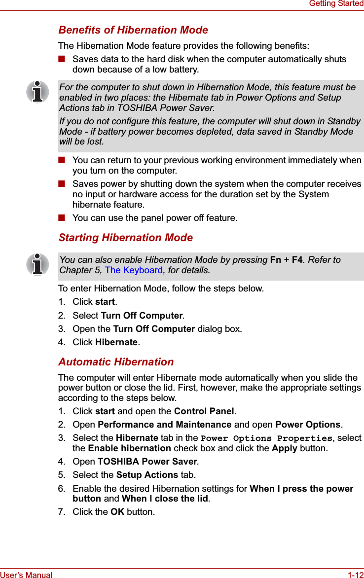 User’s Manual 1-12Getting StartedBenefits of Hibernation ModeThe Hibernation Mode feature provides the following benefits:■Saves data to the hard disk when the computer automatically shuts down because of a low battery.■You can return to your previous working environment immediately when you turn on the computer.■Saves power by shutting down the system when the computer receives no input or hardware access for the duration set by the System hibernate feature.■You can use the panel power off feature.Starting Hibernation ModeTo enter Hibernation Mode, follow the steps below.1. Click start.2. Select Turn Off Computer.3. Open the Turn Off Computer dialog box.4. Click Hibernate.Automatic HibernationThe computer will enter Hibernate mode automatically when you slide the power button or close the lid. First, however, make the appropriate settings according to the steps below.1. Click start and open the Control Panel.2. Open Performance and Maintenance and open Power Options.3. Select the Hibernate tab in the Power Options Properties, select the Enable hibernation check box and click the Apply button.4. Open TOSHIBA Power Saver.5. Select the Setup Actions tab.6. Enable the desired Hibernation settings for When I press the power button and When I close the lid.7. Click the OK button.For the computer to shut down in Hibernation Mode, this feature must be enabled in two places: the Hibernate tab in Power Options and Setup Actions tab in TOSHIBA Power Saver.If you do not configure this feature, the computer will shut down in Standby Mode - if battery power becomes depleted, data saved in Standby Mode will be lost.You can also enable Hibernation Mode by pressing Fn + F4. Refer to Chapter 5, The Keyboard, for details.