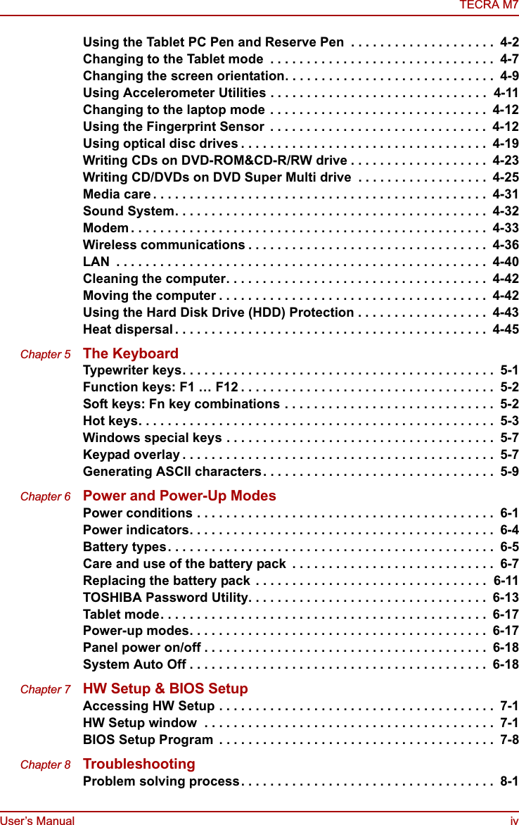 User’s Manual ivTECRA M7Using the Tablet PC Pen and Reserve Pen  . . . . . . . . . . . . . . . . . . . .  4-2Changing to the Tablet mode  . . . . . . . . . . . . . . . . . . . . . . . . . . . . . . .  4-7Changing the screen orientation. . . . . . . . . . . . . . . . . . . . . . . . . . . . .  4-9Using Accelerometer Utilities . . . . . . . . . . . . . . . . . . . . . . . . . . . . . .  4-11Changing to the laptop mode . . . . . . . . . . . . . . . . . . . . . . . . . . . . . .  4-12Using the Fingerprint Sensor  . . . . . . . . . . . . . . . . . . . . . . . . . . . . . .  4-12Using optical disc drives . . . . . . . . . . . . . . . . . . . . . . . . . . . . . . . . . .  4-19Writing CDs on DVD-ROM&amp;CD-R/RW drive . . . . . . . . . . . . . . . . . . .  4-23Writing CD/DVDs on DVD Super Multi drive  . . . . . . . . . . . . . . . . . .  4-25Media care . . . . . . . . . . . . . . . . . . . . . . . . . . . . . . . . . . . . . . . . . . . . . .  4-31Sound System. . . . . . . . . . . . . . . . . . . . . . . . . . . . . . . . . . . . . . . . . . .  4-32Modem . . . . . . . . . . . . . . . . . . . . . . . . . . . . . . . . . . . . . . . . . . . . . . . . .  4-33Wireless communications . . . . . . . . . . . . . . . . . . . . . . . . . . . . . . . . .  4-36LAN  . . . . . . . . . . . . . . . . . . . . . . . . . . . . . . . . . . . . . . . . . . . . . . . . . . .  4-40Cleaning the computer. . . . . . . . . . . . . . . . . . . . . . . . . . . . . . . . . . . .  4-42Moving the computer . . . . . . . . . . . . . . . . . . . . . . . . . . . . . . . . . . . . .  4-42Using the Hard Disk Drive (HDD) Protection . . . . . . . . . . . . . . . . . .  4-43Heat dispersal . . . . . . . . . . . . . . . . . . . . . . . . . . . . . . . . . . . . . . . . . . .  4-45Chapter 5 The KeyboardTypewriter keys. . . . . . . . . . . . . . . . . . . . . . . . . . . . . . . . . . . . . . . . . . .  5-1Function keys: F1 … F12 . . . . . . . . . . . . . . . . . . . . . . . . . . . . . . . . . . .  5-2Soft keys: Fn key combinations . . . . . . . . . . . . . . . . . . . . . . . . . . . . .  5-2Hot keys. . . . . . . . . . . . . . . . . . . . . . . . . . . . . . . . . . . . . . . . . . . . . . . . .  5-3Windows special keys . . . . . . . . . . . . . . . . . . . . . . . . . . . . . . . . . . . . .  5-7Keypad overlay . . . . . . . . . . . . . . . . . . . . . . . . . . . . . . . . . . . . . . . . . . .  5-7Generating ASCII characters. . . . . . . . . . . . . . . . . . . . . . . . . . . . . . . .  5-9Chapter 6 Power and Power-Up ModesPower conditions . . . . . . . . . . . . . . . . . . . . . . . . . . . . . . . . . . . . . . . . .  6-1Power indicators. . . . . . . . . . . . . . . . . . . . . . . . . . . . . . . . . . . . . . . . . .  6-4Battery types. . . . . . . . . . . . . . . . . . . . . . . . . . . . . . . . . . . . . . . . . . . . .  6-5Care and use of the battery pack  . . . . . . . . . . . . . . . . . . . . . . . . . . . .  6-7Replacing the battery pack  . . . . . . . . . . . . . . . . . . . . . . . . . . . . . . . .  6-11TOSHIBA Password Utility. . . . . . . . . . . . . . . . . . . . . . . . . . . . . . . . .  6-13Tablet mode. . . . . . . . . . . . . . . . . . . . . . . . . . . . . . . . . . . . . . . . . . . . .  6-17Power-up modes. . . . . . . . . . . . . . . . . . . . . . . . . . . . . . . . . . . . . . . . .  6-17Panel power on/off . . . . . . . . . . . . . . . . . . . . . . . . . . . . . . . . . . . . . . .  6-18System Auto Off . . . . . . . . . . . . . . . . . . . . . . . . . . . . . . . . . . . . . . . . .  6-18Chapter 7 HW Setup &amp; BIOS SetupAccessing HW Setup . . . . . . . . . . . . . . . . . . . . . . . . . . . . . . . . . . . . . .  7-1HW Setup window  . . . . . . . . . . . . . . . . . . . . . . . . . . . . . . . . . . . . . . . .  7-1BIOS Setup Program  . . . . . . . . . . . . . . . . . . . . . . . . . . . . . . . . . . . . . .  7-8Chapter 8 TroubleshootingProblem solving process. . . . . . . . . . . . . . . . . . . . . . . . . . . . . . . . . . .  8-1