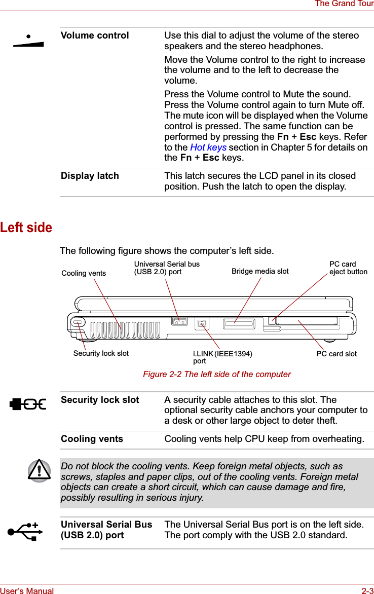 User’s Manual 2-3The Grand TourLeft sideThe following figure shows the computer’s left side.Figure 2-2 The left side of the computerVolume control Use this dial to adjust the volume of the stereo speakers and the stereo headphones.Move the Volume control to the right to increase the volume and to the left to decrease the volume.Press the Volume control to Mute the sound. Press the Volume control again to turn Mute off. The mute icon will be displayed when the Volume control is pressed. The same function can be performed by pressing the Fn + Esc keys. Refer to the Hot keys section in Chapter 5 for details on the Fn + Esc keys.Display latch This latch secures the LCD panel in its closed position. Push the latch to open the display.Cooling ventsSecurity lock slot PC card slotPC card eject buttoni.LINK (IEEE1394) portUniversal Serial bus(USB 2.0) port Bridge media slotSecurity lock slot A security cable attaches to this slot. The optional security cable anchors your computer to a desk or other large object to deter theft.Cooling vents Cooling vents help CPU keep from overheating.Do not block the cooling vents. Keep foreign metal objects, such as screws, staples and paper clips, out of the cooling vents. Foreign metal objects can create a short circuit, which can cause damage and fire, possibly resulting in serious injury.Universal Serial Bus (USB 2.0) portThe Universal Serial Bus port is on the left side. The port comply with the USB 2.0 standard.